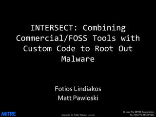 INTERSECT: Combining
Commercial/FOSS Tools with
  Custom Code to Root Out
           Malware


        Fotios Lindiakos
         Matt Pawloski
                                                 © 2011 The MITRE Corporation.
          Approved for Public Release: 11-0130         ALL RIGHTS RESERVED.
 