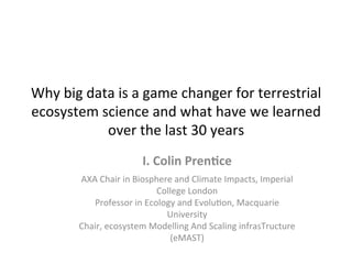 Why	
  big	
  data	
  is	
  a	
  game	
  changer	
  for	
  terrestrial	
  
ecosystem	
  science	
  and	
  what	
  have	
  we	
  learned	
  
over	
  the	
  last	
  30	
  years	
  
I.	
  Colin	
  Pren,ce	
  
	
  
AXA	
  Chair	
  in	
  Biosphere	
  and	
  Climate	
  Impacts,	
  Imperial	
  
College	
  London	
  
Professor	
  in	
  Ecology	
  and	
  EvoluCon,	
  Macquarie	
  
University	
  
Chair,	
  ecosystem	
  Modelling	
  And	
  Scaling	
  infrasTructure	
  
(eMAST)	
  
 