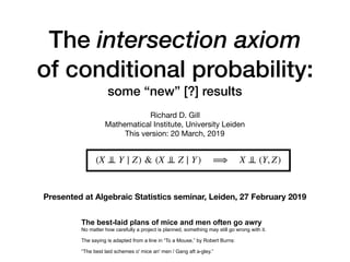 The intersection axiom
of conditional probability:
some “new” [?] results
Richard D. Gill

Mathematical Institute, University Leiden

This version: 20 March, 2019
The best-laid plans of mice and men often go awry
No matter how carefully a project is planned, something may still go wrong with it.
The saying is adapted from a line in “To a Mouse,” by Robert Burns:
“The best laid schemes o' mice an' men / Gang aft a-gley.”
(X ⊥⊥ Y ∣ Z) & (X ⊥⊥ Z ∣ Y) ⟹ X ⊥⊥ (Y, Z)
Presented at Algebraic Statistics seminar, Leiden, 27 February 2019
 