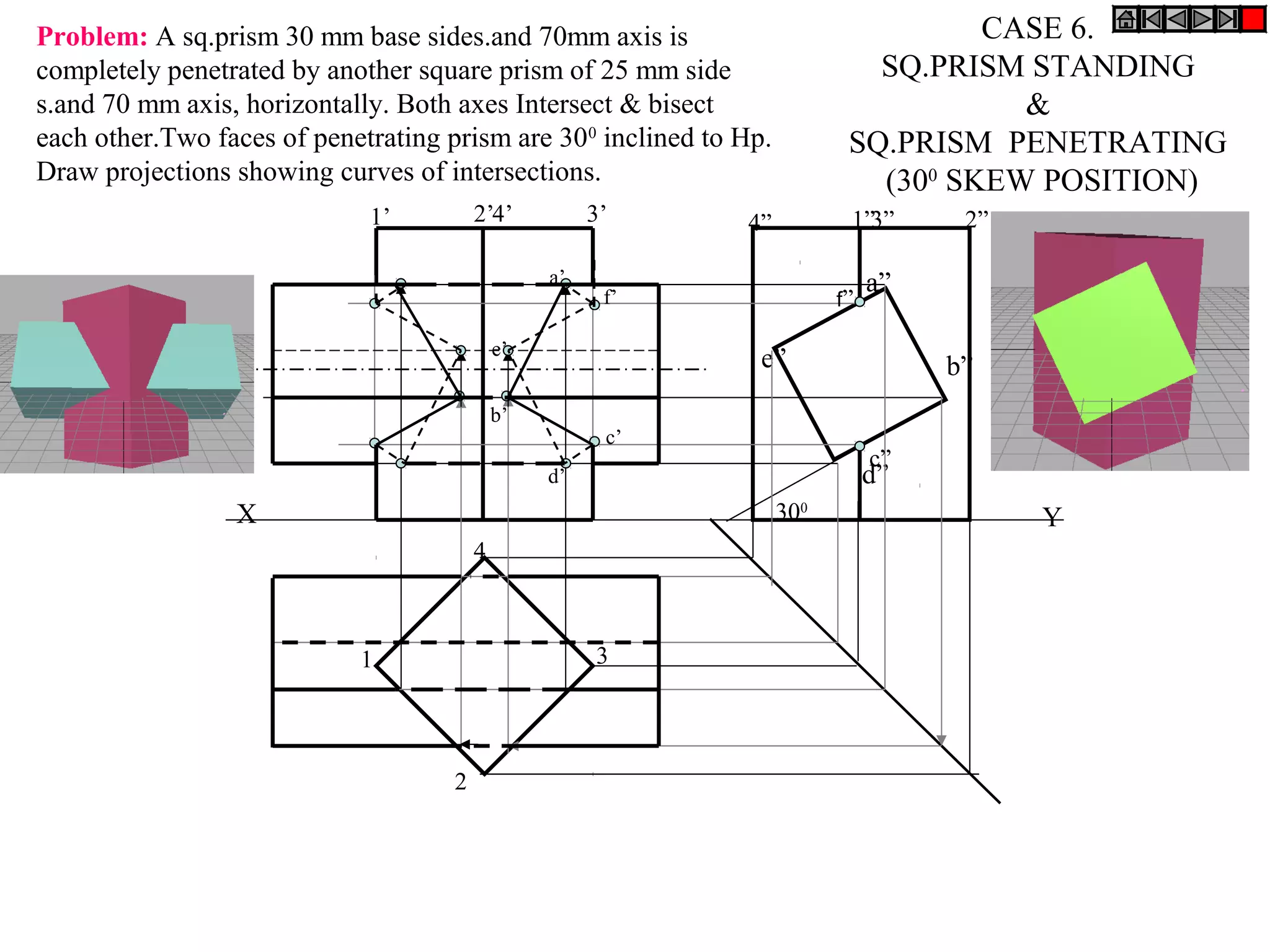 Problem: A sq.prism 30 mm base sides.and 70mm axis is                               CASE 6.
completely penetrated by another square prism of 25 mm side                  SQ.PRISM STANDING
s.and 70 mm axis, horizontally. Both axes Intersect & bisect                          &
each other.Two faces of penetrating prism are 300 inclined to Hp.          SQ.PRISM PENETRATING
Draw projections showing curves of intersections.                            (300 SKEW POSITION)
                             1’         2’4’          3’      4”           1”3”      2”

                                                 a’                            a”
                                                       f’                 f”

                                            e’
                                                                e”                  b”
                                            b’
                                                       c’
                                                                               c”
                                                 d’                            d”
                 X                                                  300                   Y
                                        4



                            1                         3




                                    2
 