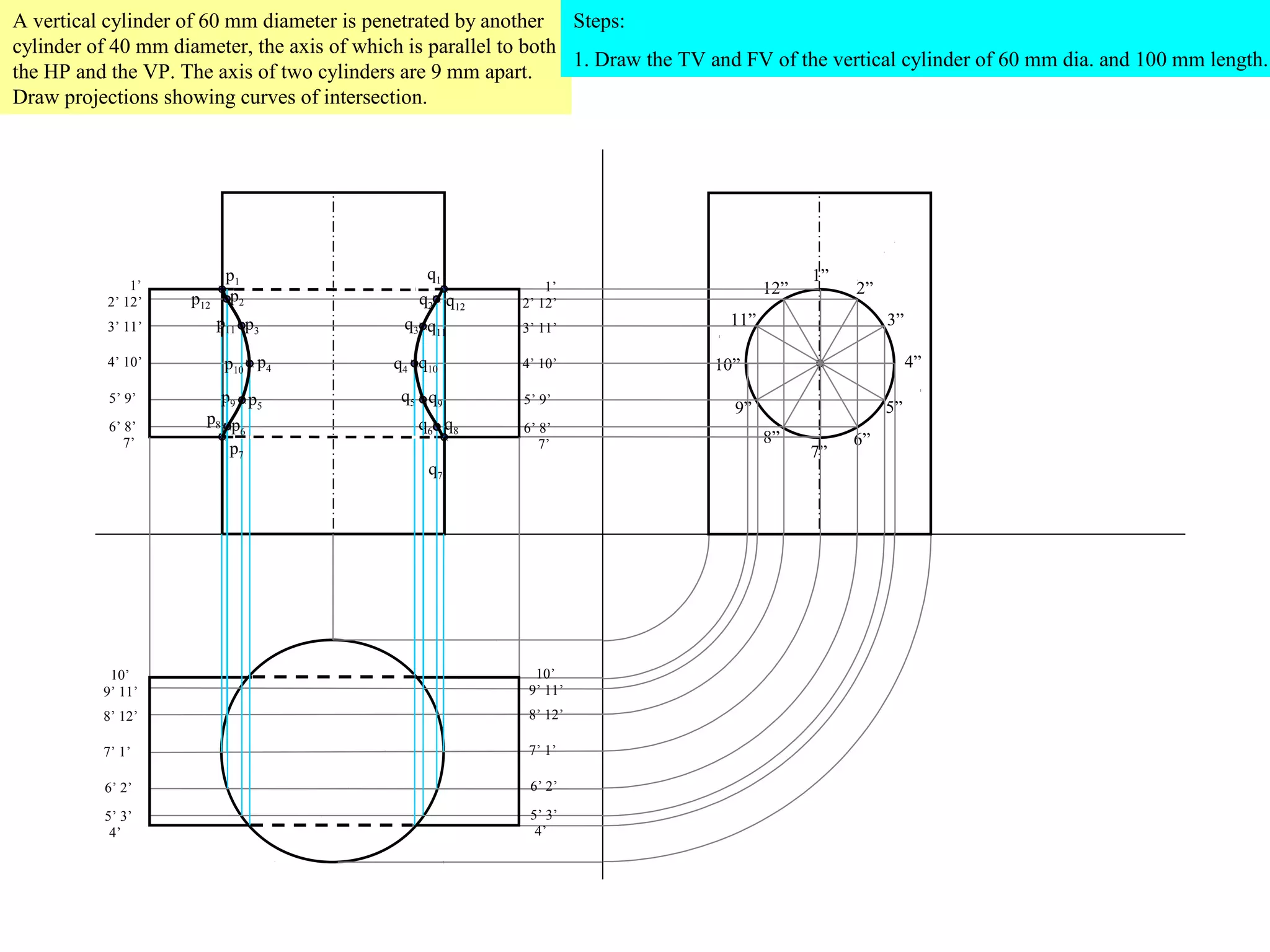 A vertical cylinder of 60 mm diameter is penetrated by another Steps:
cylinder of 40 mm diameter, the axis of which is parallel to both
                                                                  1. Draw the TV and FV of the vertical cylinder of 60 mm dia. and 100 mm length.
the HP and the VP. The axis of two cylinders are 9 mm apart.
Draw projections showing curves of intersection.




                           p1                   q1                                            1”
              1’                                              1’                        12”        2”
          2’ 12’    p12    p2                  q2 q12     2’ 12’
          3’ 11’          p11 p3             q3 q11       3’ 11’
                                                                                  11”                   3”

          4’ 10’           p10 p4           q4 q10        4’ 10’                 10”                         4”

           5’ 9’        p9 p5                q5 q9         5’ 9’
                                                                                   9”                   5”
           6’ 8’
                      p8 p                     q6 q8
                           6                               6’ 8’
              7’                                              7’                        8”         6”
                         p7                                                                   7”
                                                q7




           10’                                              10’
          9’ 11’                                           9’ 11’
          8’ 12’                                           8’ 12’

          7’ 1’                                            7’ 1’

          6’ 2’                                             6’ 2’

          5’ 3’                                             5’ 3’
           4’                                                4’
 