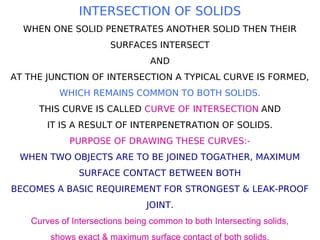 INTERSECTION OF SOLIDS
WHEN ONE SOLID PENETRATES ANOTHER SOLID THEN THEIR
SURFACES INTERSECT
AND
AT THE JUNCTION OF INTERSECTION A TYPICAL CURVE IS FORMED,
WHICH REMAINS COMMON TO BOTH SOLIDS.
THIS CURVE IS CALLED CURVE OF INTERSECTION AND
IT IS A RESULT OF INTERPENETRATION OF SOLIDS.
PURPOSE OF DRAWING THESE CURVES:-
WHEN TWO OBJECTS ARE TO BE JOINED TOGATHER, MAXIMUM
SURFACE CONTACT BETWEEN BOTH
BECOMES A BASIC REQUIREMENT FOR STRONGEST & LEAK-PROOF
JOINT.
Curves of Intersections being common to both Intersecting solids,
shows exact & maximum surface contact of both solids.
 