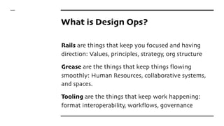 What is Design Ops?
Rails are things that keep you focused and having
direction: Values, principles, strategy, org structure
Grease are the things that keep things flowing
smoothly: Human Resources, collaborative systems,
and spaces.
Tooling are the things that keep work happening:
format interoperability, workflows, governance
 