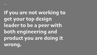 If you are not working to
get your top design
leader to be a peer with
both engineering and
product you are doing it
wrong.
 