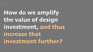 How do we amplify
the value of design
investment, and thus
increase that
investment further?
 