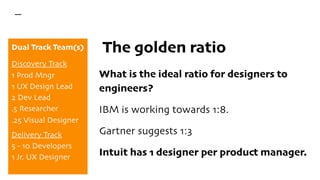 The golden ratio
What is the ideal ratio for designers to
engineers?
IBM is working towards 1:8.
Gartner suggests 1:3
Intuit has 1 designer per product manager.
Dual Track Team(s)
Discovery Track
1 Prod Mngr
1 UX Design Lead
2 Dev Lead
.5 Researcher
.25 Visual Designer
Delivery Track
5 - 10 Developers
1 Jr. UX Designer
 