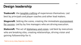 Design leadership
Tradecraft: the tangible crafting of experiences themselves. Led
best by principals and player coaches and other lead makers.
Stagecraft: Setting the scene, creating the immediate environment
for success. Led by by line managers who are driving execution.
Statecraft: The act of diplomacy and vision. Led best by executives
who are breaking silos, creating relationships, driving vision and
gaining followership for it.
Told to me by Uday Gajendar (via Slack)
 