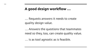 A good design workflow …
… Requests answers it needs to create
quality design value.
… Answers the questions that teammates
need so they, too, can create quality value.
… Is as tool agnostic as is feasible.
 
