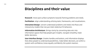 Disciplines and their value
Research: move past surface symptoms towards framing problems and needs.
Facilitation: align understanding utilizing tools, frameworks, and visualizations.
Interaction Design: convert understood problems and needs into flows and
interactivity models that not just meet needs but fit behaviors.
Information Architecture: Brings clarity by converting data sets into
information spaces that help people gain insights, navigate smoothly, make
better decisions.
User Interface Design: Creates handles and buttons, and information displays
that allow people to understand possibilities, make better decisions, act within a
system with confidence, know equally confidently the system reaction.
 