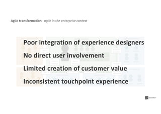 Steering committeeAgile team(s)Business stakeholders
Users
Story
mapping
Company
strategy
Business
priorities
Product management
PO
Sprint Sprint Sprint
Release
Sprint
backlog
Back end team Design team
Product management
Product
backlog Product
vision
Product owners
Roadmap
alignment
Head PM
Board
GuidelinesArchitecture
Directors
Strategy Sponsor
NL DE
FR BE
Release
UK
Agile transformation agile in the enterprise context
Poor integration of experience designers
No direct user involvement
Limited creation of customer value
Inconsistent touchpoint experience
 