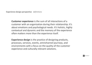 Experience design perspective definitions
Experience design is the practice of designing products,
processes, services, events, omnichannel journeys, and
environments with a focus on the quality of the customer
experience and culturally relevant solutions.
Customer experience is the sum of all interactions of a
customer with an organization during their relationship. It’s
about emotions and psychological needs. It’s holistic, highly
contextual and dynamic and the memory of the experience
often matters more than the experience itself.
 