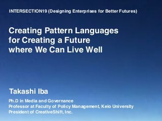 INTERSECTION19 (Designing Enterprises for Better Futures)
Ph.D in Media and Governance
Professor at Faculty of Policy Management, Keio University
President of CreativeShift, Inc.
Creating Pattern Languages
for Creating a Future
where We Can Live Well
Takashi Iba
 