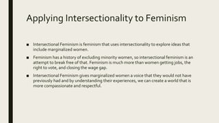 Applying Intersectionality to Feminism
■ Intersectional Feminism is feminism that uses intersectionality to explore ideas that
include marginalized women.
■ Feminism has a history of excluding minority women, so intersectional feminism is an
attempt to break free of that. Feminism is much more than women getting jobs, the
right to vote, and closing the wage gap.
■ Intersectional Feminism gives marginalized women a voice that they would not have
previously had and by understanding their experiences, we can create a world that is
more compassionate and respectful.
 