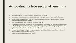 Advocating for Intersectional Feminism
1. Understanding your own intersectionality is a great start and is key.
2. Understand other people’s intersectionality, because this helps you to see how you differ from them.
3. Respect those that are different than you. People who are a different race, religion, gender, or sexual
orientation are not scary, just different.
4. Help those who are in need! A small act of kindness goes far.
5. There are many programs out there for you to volunteer that help women and men who are marginalized.
Lafayette has great opportunities for this, likeVita Reading Center, which is a literacy program.You can
also volunteer for other organizations like Faith House and Habitat for Humanity.These are great ways to
get involved and teach others about intersectional feminism.
6. Not everyone will agree with you. Don’t get angry, use your skills with intersectionality to understand
where they are coming from and move on.
7. Just be compassionate towards other people!
 