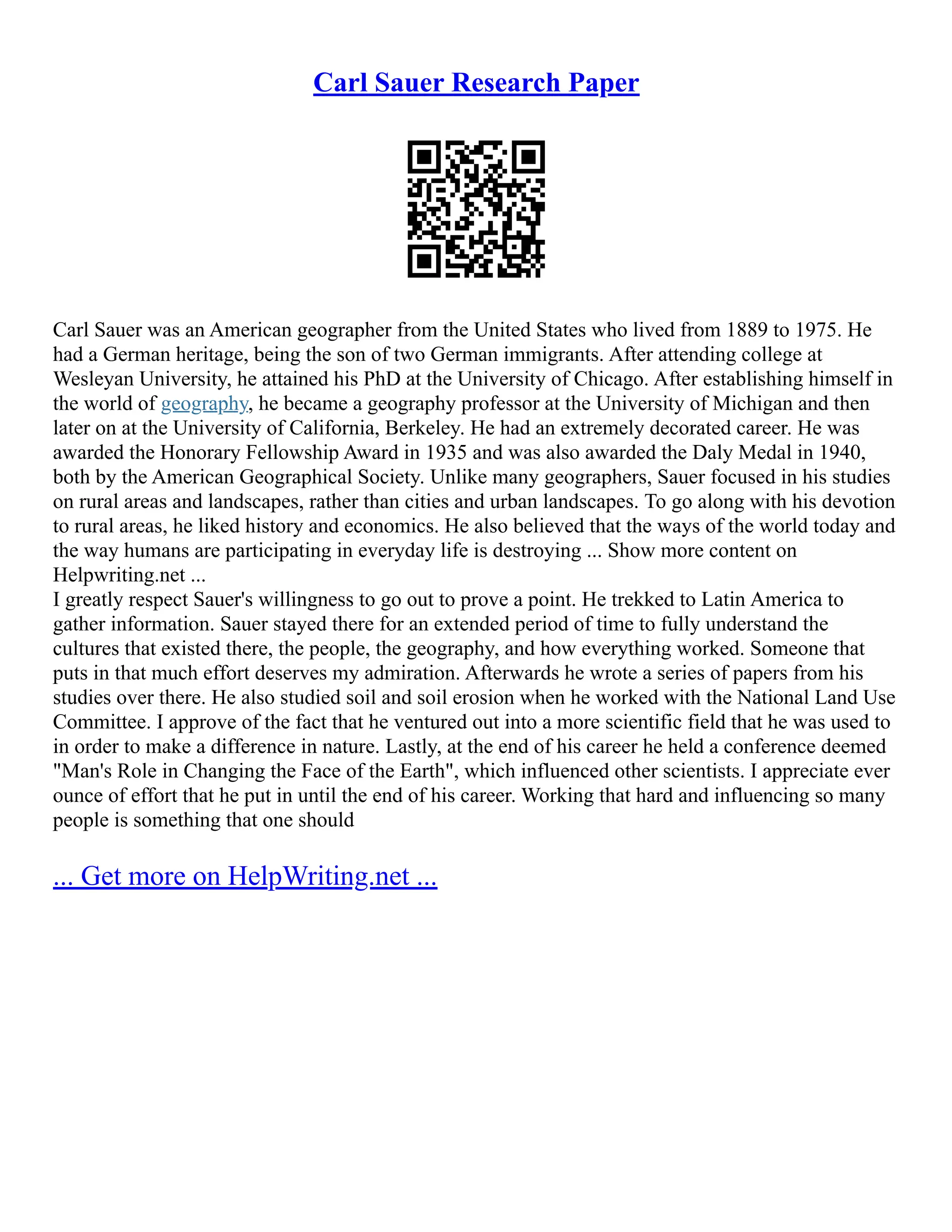 Carl Sauer Research Paper
Carl Sauer was an American geographer from the United States who lived from 1889 to 1975. He
had a German heritage, being the son of two German immigrants. After attending college at
Wesleyan University, he attained his PhD at the University of Chicago. After establishing himself in
the world of geography, he became a geography professor at the University of Michigan and then
later on at the University of California, Berkeley. He had an extremely decorated career. He was
awarded the Honorary Fellowship Award in 1935 and was also awarded the Daly Medal in 1940,
both by the American Geographical Society. Unlike many geographers, Sauer focused in his studies
on rural areas and landscapes, rather than cities and urban landscapes. To go along with his devotion
to rural areas, he liked history and economics. He also believed that the ways of the world today and
the way humans are participating in everyday life is destroying ... Show more content on
Helpwriting.net ...
I greatly respect Sauer's willingness to go out to prove a point. He trekked to Latin America to
gather information. Sauer stayed there for an extended period of time to fully understand the
cultures that existed there, the people, the geography, and how everything worked. Someone that
puts in that much effort deserves my admiration. Afterwards he wrote a series of papers from his
studies over there. He also studied soil and soil erosion when he worked with the National Land Use
Committee. I approve of the fact that he ventured out into a more scientific field that he was used to
in order to make a difference in nature. Lastly, at the end of his career he held a conference deemed
"Man's Role in Changing the Face of the Earth", which influenced other scientists. I appreciate ever
ounce of effort that he put in until the end of his career. Working that hard and influencing so many
people is something that one should
... Get more on HelpWriting.net ...
 