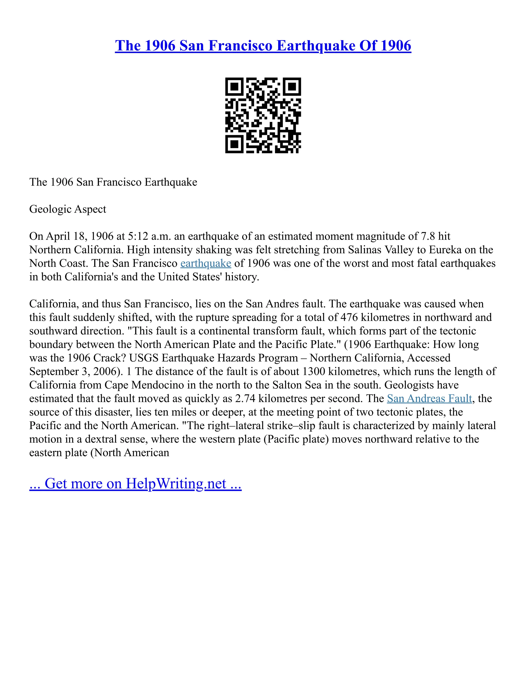 The 1906 San Francisco Earthquake Of 1906
The 1906 San Francisco Earthquake
Geologic Aspect
On April 18, 1906 at 5:12 a.m. an earthquake of an estimated moment magnitude of 7.8 hit
Northern California. High intensity shaking was felt stretching from Salinas Valley to Eureka on the
North Coast. The San Francisco earthquake of 1906 was one of the worst and most fatal earthquakes
in both California's and the United States' history.
California, and thus San Francisco, lies on the San Andres fault. The earthquake was caused when
this fault suddenly shifted, with the rupture spreading for a total of 476 kilometres in northward and
southward direction. "This fault is a continental transform fault, which forms part of the tectonic
boundary between the North American Plate and the Pacific Plate." (1906 Earthquake: How long
was the 1906 Crack? USGS Earthquake Hazards Program – Northern California, Accessed
September 3, 2006). 1 The distance of the fault is of about 1300 kilometres, which runs the length of
California from Cape Mendocino in the north to the Salton Sea in the south. Geologists have
estimated that the fault moved as quickly as 2.74 kilometres per second. The San Andreas Fault, the
source of this disaster, lies ten miles or deeper, at the meeting point of two tectonic plates, the
Pacific and the North American. "The right–lateral strike–slip fault is characterized by mainly lateral
motion in a dextral sense, where the western plate (Pacific plate) moves northward relative to the
eastern plate (North American
... Get more on HelpWriting.net ...
 