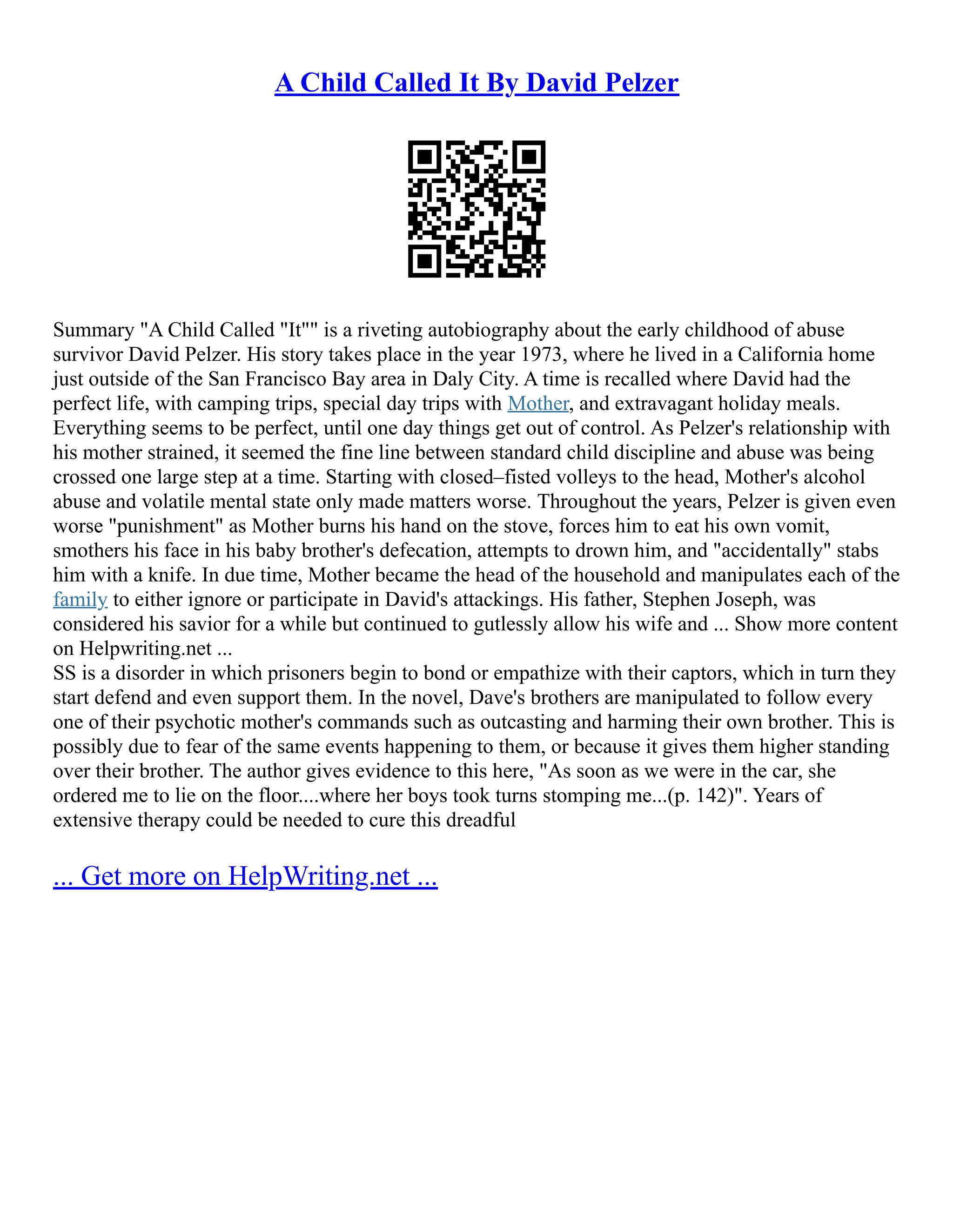 A Child Called It By David Pelzer
Summary "A Child Called "It"" is a riveting autobiography about the early childhood of abuse
survivor David Pelzer. His story takes place in the year 1973, where he lived in a California home
just outside of the San Francisco Bay area in Daly City. A time is recalled where David had the
perfect life, with camping trips, special day trips with Mother, and extravagant holiday meals.
Everything seems to be perfect, until one day things get out of control. As Pelzer's relationship with
his mother strained, it seemed the fine line between standard child discipline and abuse was being
crossed one large step at a time. Starting with closed–fisted volleys to the head, Mother's alcohol
abuse and volatile mental state only made matters worse. Throughout the years, Pelzer is given even
worse "punishment" as Mother burns his hand on the stove, forces him to eat his own vomit,
smothers his face in his baby brother's defecation, attempts to drown him, and "accidentally" stabs
him with a knife. In due time, Mother became the head of the household and manipulates each of the
family to either ignore or participate in David's attackings. His father, Stephen Joseph, was
considered his savior for a while but continued to gutlessly allow his wife and ... Show more content
on Helpwriting.net ...
SS is a disorder in which prisoners begin to bond or empathize with their captors, which in turn they
start defend and even support them. In the novel, Dave's brothers are manipulated to follow every
one of their psychotic mother's commands such as outcasting and harming their own brother. This is
possibly due to fear of the same events happening to them, or because it gives them higher standing
over their brother. The author gives evidence to this here, "As soon as we were in the car, she
ordered me to lie on the floor....where her boys took turns stomping me...(p. 142)". Years of
extensive therapy could be needed to cure this dreadful
... Get more on HelpWriting.net ...
 