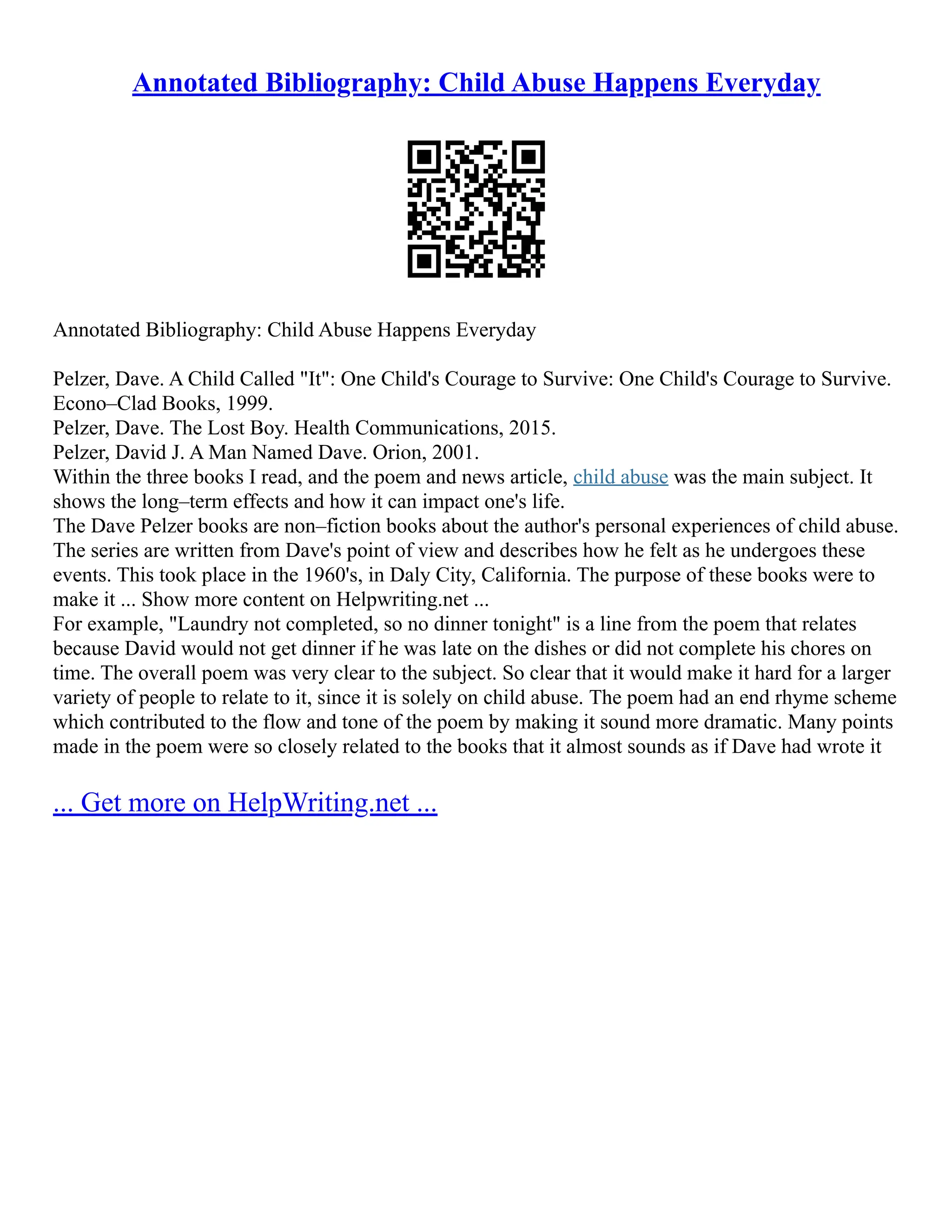 Annotated Bibliography: Child Abuse Happens Everyday
Annotated Bibliography: Child Abuse Happens Everyday
Pelzer, Dave. A Child Called "It": One Child's Courage to Survive: One Child's Courage to Survive.
Econo–Clad Books, 1999.
Pelzer, Dave. The Lost Boy. Health Communications, 2015.
Pelzer, David J. A Man Named Dave. Orion, 2001.
Within the three books I read, and the poem and news article, child abuse was the main subject. It
shows the long–term effects and how it can impact one's life.
The Dave Pelzer books are non–fiction books about the author's personal experiences of child abuse.
The series are written from Dave's point of view and describes how he felt as he undergoes these
events. This took place in the 1960's, in Daly City, California. The purpose of these books were to
make it ... Show more content on Helpwriting.net ...
For example, "Laundry not completed, so no dinner tonight" is a line from the poem that relates
because David would not get dinner if he was late on the dishes or did not complete his chores on
time. The overall poem was very clear to the subject. So clear that it would make it hard for a larger
variety of people to relate to it, since it is solely on child abuse. The poem had an end rhyme scheme
which contributed to the flow and tone of the poem by making it sound more dramatic. Many points
made in the poem were so closely related to the books that it almost sounds as if Dave had wrote it
... Get more on HelpWriting.net ...
 