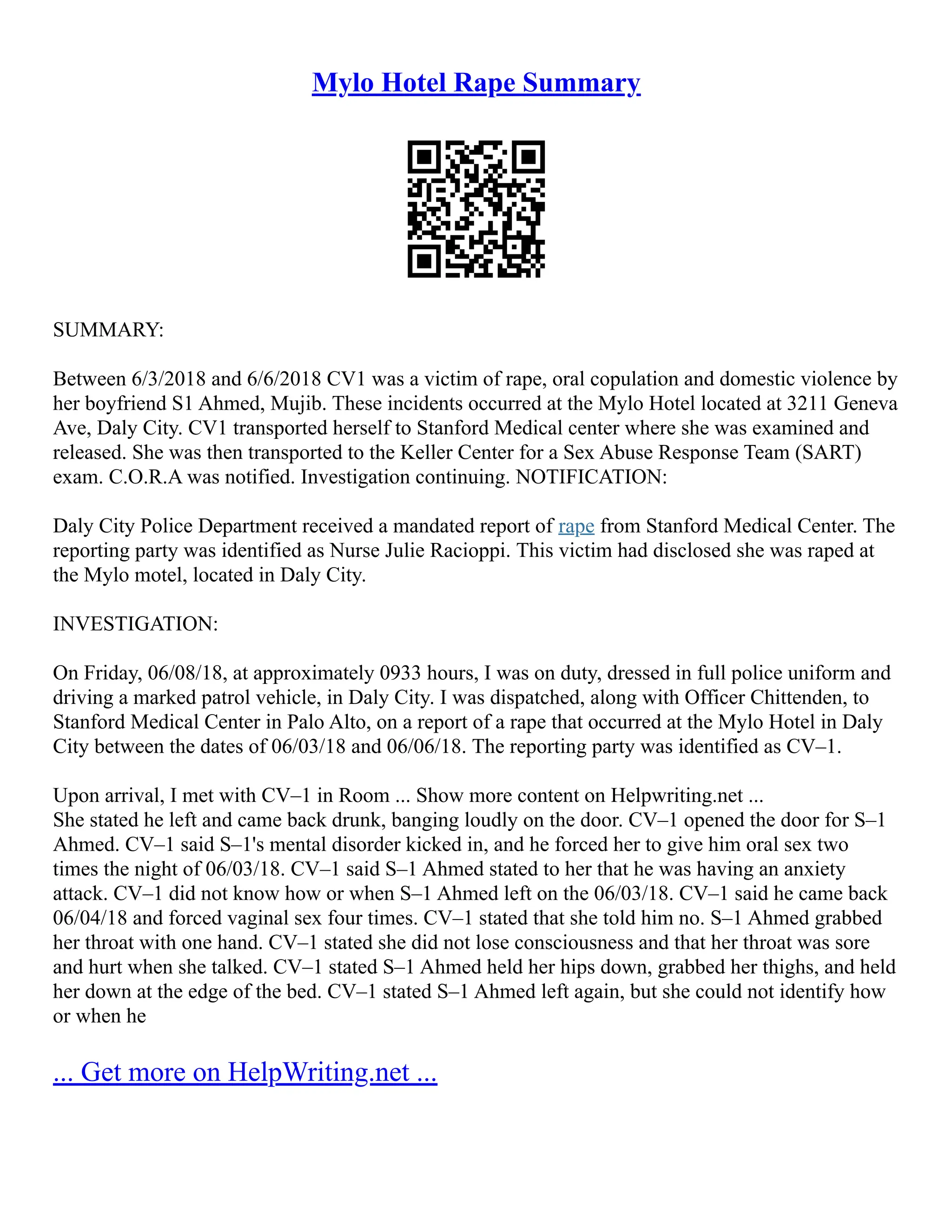 Mylo Hotel Rape Summary
SUMMARY:
Between 6/3/2018 and 6/6/2018 CV1 was a victim of rape, oral copulation and domestic violence by
her boyfriend S1 Ahmed, Mujib. These incidents occurred at the Mylo Hotel located at 3211 Geneva
Ave, Daly City. CV1 transported herself to Stanford Medical center where she was examined and
released. She was then transported to the Keller Center for a Sex Abuse Response Team (SART)
exam. C.O.R.A was notified. Investigation continuing. NOTIFICATION:
Daly City Police Department received a mandated report of rape from Stanford Medical Center. The
reporting party was identified as Nurse Julie Racioppi. This victim had disclosed she was raped at
the Mylo motel, located in Daly City.
INVESTIGATION:
On Friday, 06/08/18, at approximately 0933 hours, I was on duty, dressed in full police uniform and
driving a marked patrol vehicle, in Daly City. I was dispatched, along with Officer Chittenden, to
Stanford Medical Center in Palo Alto, on a report of a rape that occurred at the Mylo Hotel in Daly
City between the dates of 06/03/18 and 06/06/18. The reporting party was identified as CV–1.
Upon arrival, I met with CV–1 in Room ... Show more content on Helpwriting.net ...
She stated he left and came back drunk, banging loudly on the door. CV–1 opened the door for S–1
Ahmed. CV–1 said S–1's mental disorder kicked in, and he forced her to give him oral sex two
times the night of 06/03/18. CV–1 said S–1 Ahmed stated to her that he was having an anxiety
attack. CV–1 did not know how or when S–1 Ahmed left on the 06/03/18. CV–1 said he came back
06/04/18 and forced vaginal sex four times. CV–1 stated that she told him no. S–1 Ahmed grabbed
her throat with one hand. CV–1 stated she did not lose consciousness and that her throat was sore
and hurt when she talked. CV–1 stated S–1 Ahmed held her hips down, grabbed her thighs, and held
her down at the edge of the bed. CV–1 stated S–1 Ahmed left again, but she could not identify how
or when he
... Get more on HelpWriting.net ...
 