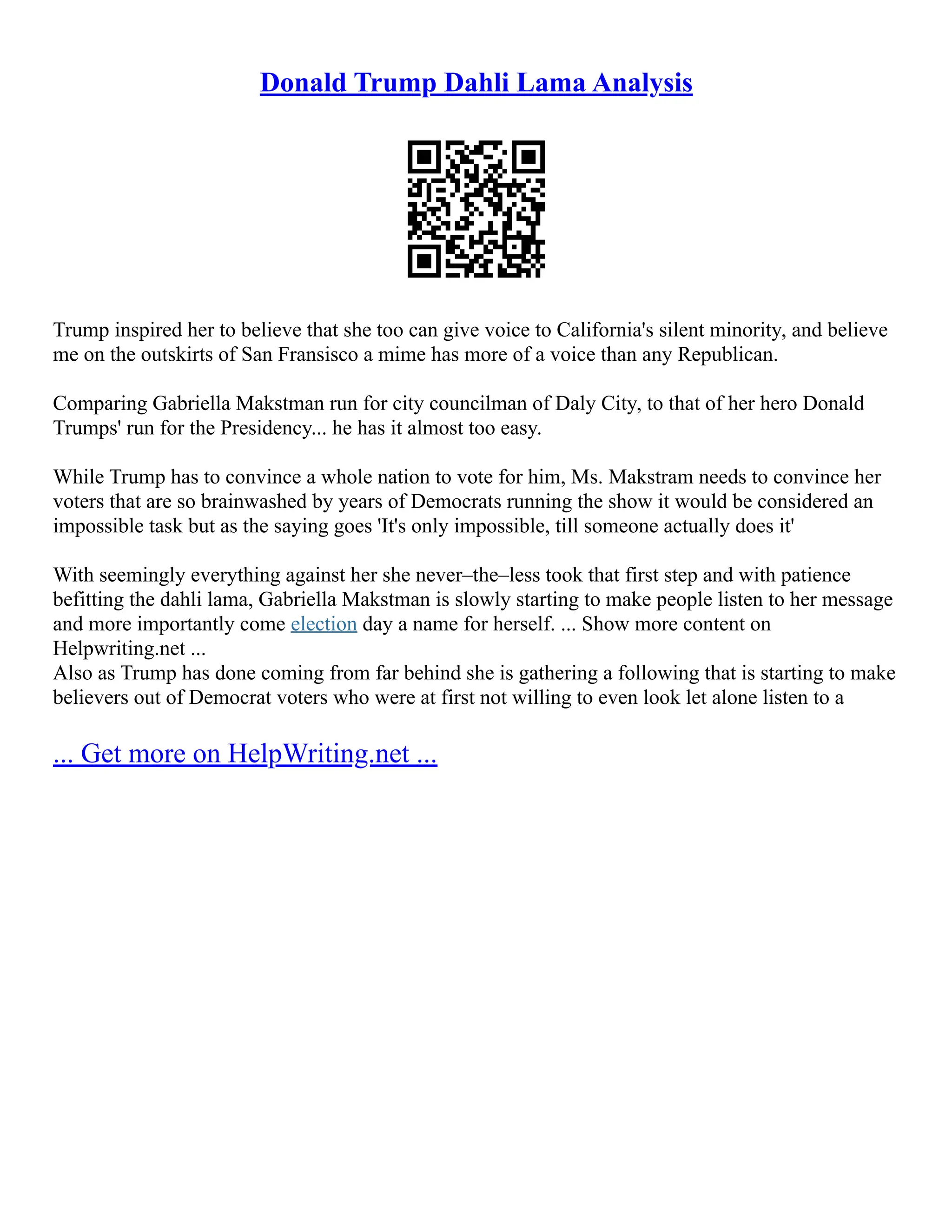 Donald Trump Dahli Lama Analysis
Trump inspired her to believe that she too can give voice to California's silent minority, and believe
me on the outskirts of San Fransisco a mime has more of a voice than any Republican.
Comparing Gabriella Makstman run for city councilman of Daly City, to that of her hero Donald
Trumps' run for the Presidency... he has it almost too easy.
While Trump has to convince a whole nation to vote for him, Ms. Makstram needs to convince her
voters that are so brainwashed by years of Democrats running the show it would be considered an
impossible task but as the saying goes 'It's only impossible, till someone actually does it'
With seemingly everything against her she never–the–less took that first step and with patience
befitting the dahli lama, Gabriella Makstman is slowly starting to make people listen to her message
and more importantly come election day a name for herself. ... Show more content on
Helpwriting.net ...
Also as Trump has done coming from far behind she is gathering a following that is starting to make
believers out of Democrat voters who were at first not willing to even look let alone listen to a
... Get more on HelpWriting.net ...
 