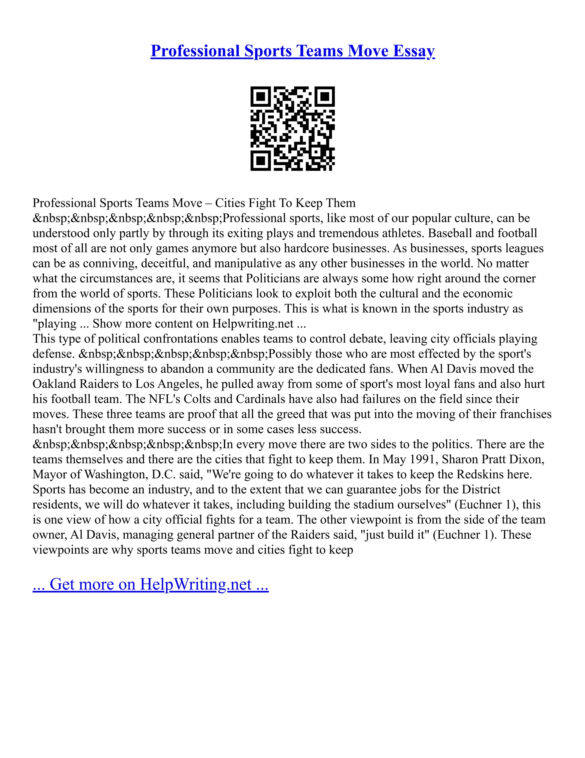 Professional Sports Teams Move Essay
Professional Sports Teams Move – Cities Fight To Keep Them
&nbsp;&nbsp;&nbsp;&nbsp;&nbsp;Professional sports, like most of our popular culture, can be
understood only partly by through its exiting plays and tremendous athletes. Baseball and football
most of all are not only games anymore but also hardcore businesses. As businesses, sports leagues
can be as conniving, deceitful, and manipulative as any other businesses in the world. No matter
what the circumstances are, it seems that Politicians are always some how right around the corner
from the world of sports. These Politicians look to exploit both the cultural and the economic
dimensions of the sports for their own purposes. This is what is known in the sports industry as
"playing ... Show more content on Helpwriting.net ...
This type of political confrontations enables teams to control debate, leaving city officials playing
defense. &nbsp;&nbsp;&nbsp;&nbsp;&nbsp;Possibly those who are most effected by the sport's
industry's willingness to abandon a community are the dedicated fans. When Al Davis moved the
Oakland Raiders to Los Angeles, he pulled away from some of sport's most loyal fans and also hurt
his football team. The NFL's Colts and Cardinals have also had failures on the field since their
moves. These three teams are proof that all the greed that was put into the moving of their franchises
hasn't brought them more success or in some cases less success.
&nbsp;&nbsp;&nbsp;&nbsp;&nbsp;In every move there are two sides to the politics. There are the
teams themselves and there are the cities that fight to keep them. In May 1991, Sharon Pratt Dixon,
Mayor of Washington, D.C. said, "We're going to do whatever it takes to keep the Redskins here.
Sports has become an industry, and to the extent that we can guarantee jobs for the District
residents, we will do whatever it takes, including building the stadium ourselves" (Euchner 1), this
is one view of how a city official fights for a team. The other viewpoint is from the side of the team
owner, Al Davis, managing general partner of the Raiders said, "just build it" (Euchner 1). These
viewpoints are why sports teams move and cities fight to keep
... Get more on HelpWriting.net ...
 
