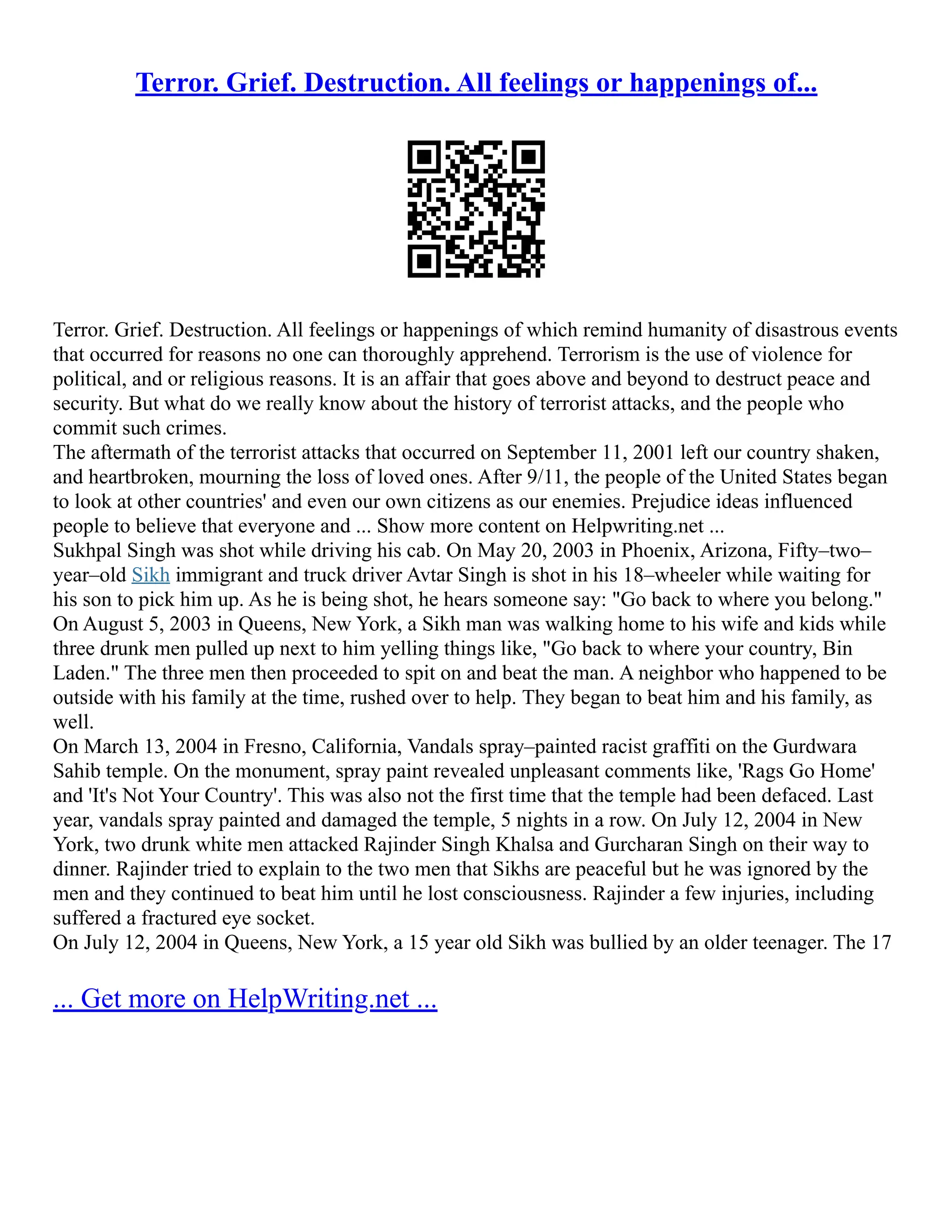 Terror. Grief. Destruction. All feelings or happenings of...
Terror. Grief. Destruction. All feelings or happenings of which remind humanity of disastrous events
that occurred for reasons no one can thoroughly apprehend. Terrorism is the use of violence for
political, and or religious reasons. It is an affair that goes above and beyond to destruct peace and
security. But what do we really know about the history of terrorist attacks, and the people who
commit such crimes.
The aftermath of the terrorist attacks that occurred on September 11, 2001 left our country shaken,
and heartbroken, mourning the loss of loved ones. After 9/11, the people of the United States began
to look at other countries' and even our own citizens as our enemies. Prejudice ideas influenced
people to believe that everyone and ... Show more content on Helpwriting.net ...
Sukhpal Singh was shot while driving his cab. On May 20, 2003 in Phoenix, Arizona, Fifty–two–
year–old Sikh immigrant and truck driver Avtar Singh is shot in his 18–wheeler while waiting for
his son to pick him up. As he is being shot, he hears someone say: "Go back to where you belong."
On August 5, 2003 in Queens, New York, a Sikh man was walking home to his wife and kids while
three drunk men pulled up next to him yelling things like, "Go back to where your country, Bin
Laden." The three men then proceeded to spit on and beat the man. A neighbor who happened to be
outside with his family at the time, rushed over to help. They began to beat him and his family, as
well.
On March 13, 2004 in Fresno, California, Vandals spray–painted racist graffiti on the Gurdwara
Sahib temple. On the monument, spray paint revealed unpleasant comments like, 'Rags Go Home'
and 'It's Not Your Country'. This was also not the first time that the temple had been defaced. Last
year, vandals spray painted and damaged the temple, 5 nights in a row. On July 12, 2004 in New
York, two drunk white men attacked Rajinder Singh Khalsa and Gurcharan Singh on their way to
dinner. Rajinder tried to explain to the two men that Sikhs are peaceful but he was ignored by the
men and they continued to beat him until he lost consciousness. Rajinder a few injuries, including
suffered a fractured eye socket.
On July 12, 2004 in Queens, New York, a 15 year old Sikh was bullied by an older teenager. The 17
... Get more on HelpWriting.net ...
 