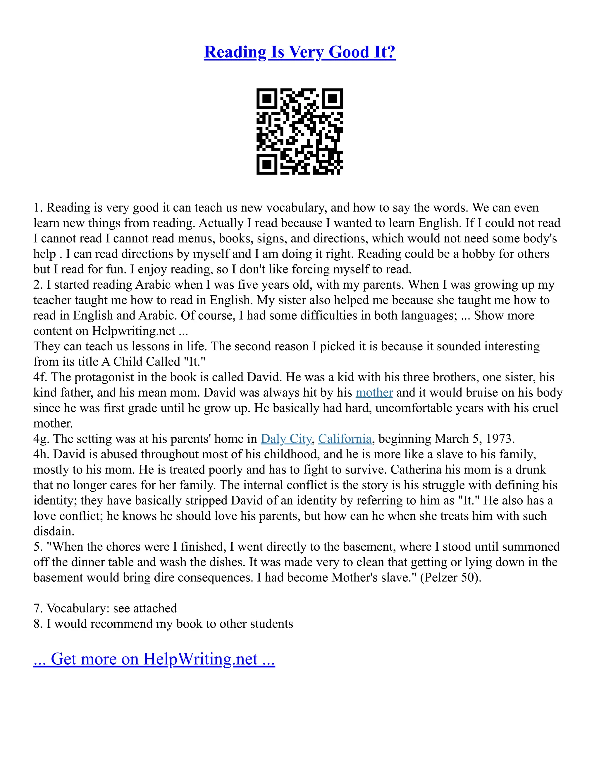 Reading Is Very Good It?
1. Reading is very good it can teach us new vocabulary, and how to say the words. We can even
learn new things from reading. Actually I read because I wanted to learn English. If I could not read
I cannot read I cannot read menus, books, signs, and directions, which would not need some body's
help . I can read directions by myself and I am doing it right. Reading could be a hobby for others
but I read for fun. I enjoy reading, so I don't like forcing myself to read.
2. I started reading Arabic when I was five years old, with my parents. When I was growing up my
teacher taught me how to read in English. My sister also helped me because she taught me how to
read in English and Arabic. Of course, I had some difficulties in both languages; ... Show more
content on Helpwriting.net ...
They can teach us lessons in life. The second reason I picked it is because it sounded interesting
from its title A Child Called "It."
4f. The protagonist in the book is called David. He was a kid with his three brothers, one sister, his
kind father, and his mean mom. David was always hit by his mother and it would bruise on his body
since he was first grade until he grow up. He basically had hard, uncomfortable years with his cruel
mother.
4g. The setting was at his parents' home in Daly City, California, beginning March 5, 1973.
4h. David is abused throughout most of his childhood, and he is more like a slave to his family,
mostly to his mom. He is treated poorly and has to fight to survive. Catherina his mom is a drunk
that no longer cares for her family. The internal conflict is the story is his struggle with defining his
identity; they have basically stripped David of an identity by referring to him as "It." He also has a
love conflict; he knows he should love his parents, but how can he when she treats him with such
disdain.
5. "When the chores were I finished, I went directly to the basement, where I stood until summoned
off the dinner table and wash the dishes. It was made very to clean that getting or lying down in the
basement would bring dire consequences. I had become Mother's slave." (Pelzer 50).
7. Vocabulary: see attached
8. I would recommend my book to other students
... Get more on HelpWriting.net ...
 