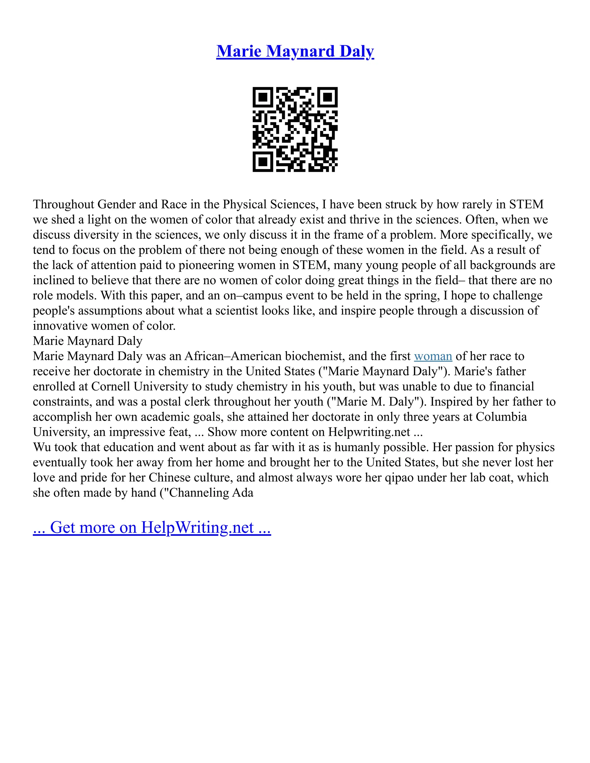 Marie Maynard Daly
Throughout Gender and Race in the Physical Sciences, I have been struck by how rarely in STEM
we shed a light on the women of color that already exist and thrive in the sciences. Often, when we
discuss diversity in the sciences, we only discuss it in the frame of a problem. More specifically, we
tend to focus on the problem of there not being enough of these women in the field. As a result of
the lack of attention paid to pioneering women in STEM, many young people of all backgrounds are
inclined to believe that there are no women of color doing great things in the field– that there are no
role models. With this paper, and an on–campus event to be held in the spring, I hope to challenge
people's assumptions about what a scientist looks like, and inspire people through a discussion of
innovative women of color.
Marie Maynard Daly
Marie Maynard Daly was an African–American biochemist, and the first woman of her race to
receive her doctorate in chemistry in the United States ("Marie Maynard Daly"). Marie's father
enrolled at Cornell University to study chemistry in his youth, but was unable to due to financial
constraints, and was a postal clerk throughout her youth ("Marie M. Daly"). Inspired by her father to
accomplish her own academic goals, she attained her doctorate in only three years at Columbia
University, an impressive feat, ... Show more content on Helpwriting.net ...
Wu took that education and went about as far with it as is humanly possible. Her passion for physics
eventually took her away from her home and brought her to the United States, but she never lost her
love and pride for her Chinese culture, and almost always wore her qipao under her lab coat, which
she often made by hand ("Channeling Ada
... Get more on HelpWriting.net ...
 