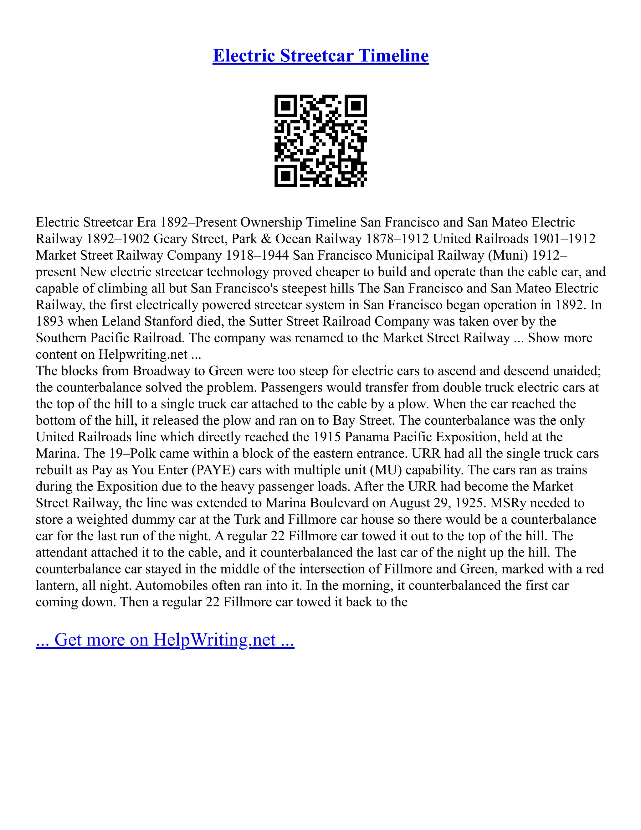 Electric Streetcar Timeline
Electric Streetcar Era 1892–Present Ownership Timeline San Francisco and San Mateo Electric
Railway 1892–1902 Geary Street, Park & Ocean Railway 1878–1912 United Railroads 1901–1912
Market Street Railway Company 1918–1944 San Francisco Municipal Railway (Muni) 1912–
present New electric streetcar technology proved cheaper to build and operate than the cable car, and
capable of climbing all but San Francisco's steepest hills The San Francisco and San Mateo Electric
Railway, the first electrically powered streetcar system in San Francisco began operation in 1892. In
1893 when Leland Stanford died, the Sutter Street Railroad Company was taken over by the
Southern Pacific Railroad. The company was renamed to the Market Street Railway ... Show more
content on Helpwriting.net ...
The blocks from Broadway to Green were too steep for electric cars to ascend and descend unaided;
the counterbalance solved the problem. Passengers would transfer from double truck electric cars at
the top of the hill to a single truck car attached to the cable by a plow. When the car reached the
bottom of the hill, it released the plow and ran on to Bay Street. The counterbalance was the only
United Railroads line which directly reached the 1915 Panama Pacific Exposition, held at the
Marina. The 19–Polk came within a block of the eastern entrance. URR had all the single truck cars
rebuilt as Pay as You Enter (PAYE) cars with multiple unit (MU) capability. The cars ran as trains
during the Exposition due to the heavy passenger loads. After the URR had become the Market
Street Railway, the line was extended to Marina Boulevard on August 29, 1925. MSRy needed to
store a weighted dummy car at the Turk and Fillmore car house so there would be a counterbalance
car for the last run of the night. A regular 22 Fillmore car towed it out to the top of the hill. The
attendant attached it to the cable, and it counterbalanced the last car of the night up the hill. The
counterbalance car stayed in the middle of the intersection of Fillmore and Green, marked with a red
lantern, all night. Automobiles often ran into it. In the morning, it counterbalanced the first car
coming down. Then a regular 22 Fillmore car towed it back to the
... Get more on HelpWriting.net ...
 