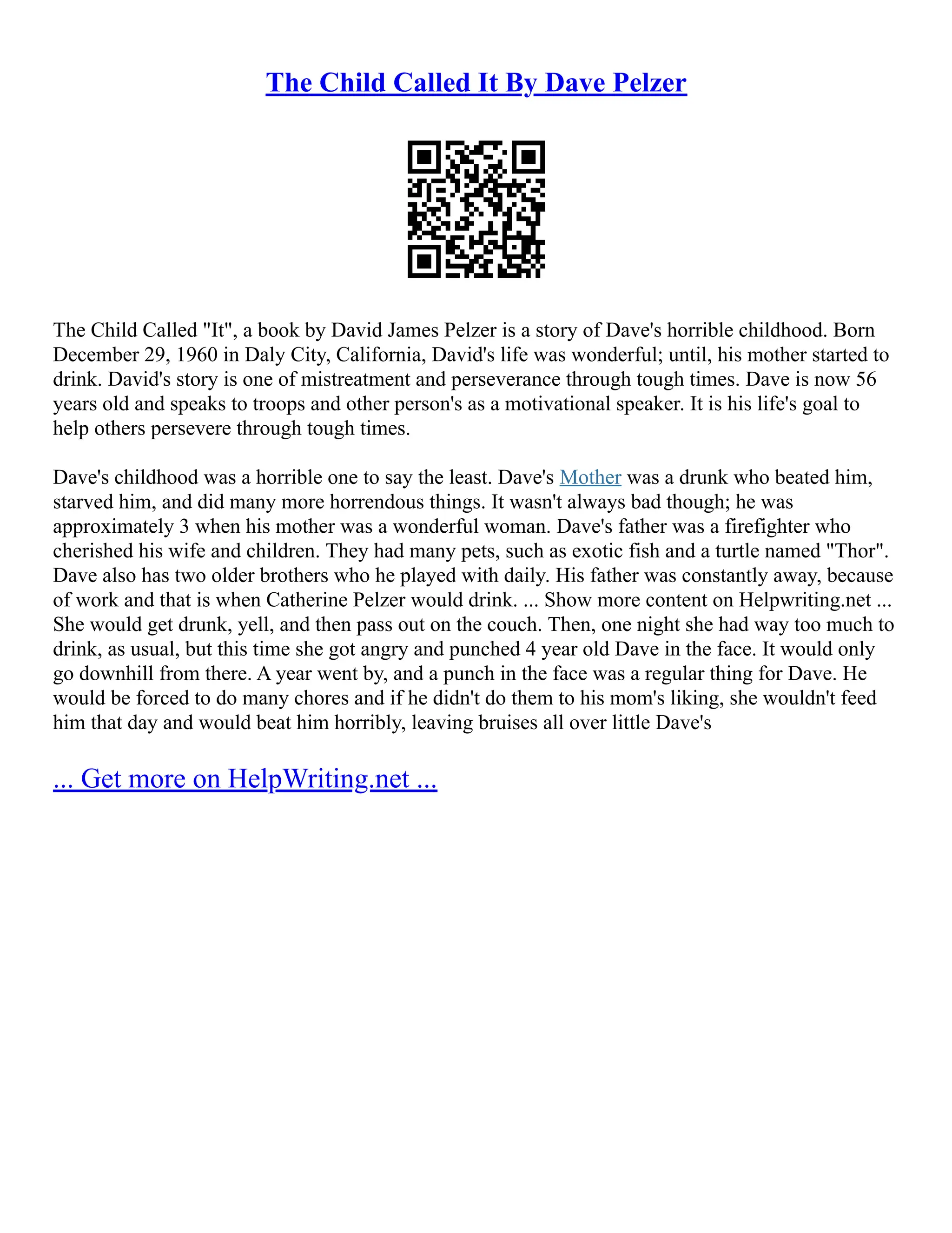 The Child Called It By Dave Pelzer
The Child Called "It", a book by David James Pelzer is a story of Dave's horrible childhood. Born
December 29, 1960 in Daly City, California, David's life was wonderful; until, his mother started to
drink. David's story is one of mistreatment and perseverance through tough times. Dave is now 56
years old and speaks to troops and other person's as a motivational speaker. It is his life's goal to
help others persevere through tough times.
Dave's childhood was a horrible one to say the least. Dave's Mother was a drunk who beated him,
starved him, and did many more horrendous things. It wasn't always bad though; he was
approximately 3 when his mother was a wonderful woman. Dave's father was a firefighter who
cherished his wife and children. They had many pets, such as exotic fish and a turtle named "Thor".
Dave also has two older brothers who he played with daily. His father was constantly away, because
of work and that is when Catherine Pelzer would drink. ... Show more content on Helpwriting.net ...
She would get drunk, yell, and then pass out on the couch. Then, one night she had way too much to
drink, as usual, but this time she got angry and punched 4 year old Dave in the face. It would only
go downhill from there. A year went by, and a punch in the face was a regular thing for Dave. He
would be forced to do many chores and if he didn't do them to his mom's liking, she wouldn't feed
him that day and would beat him horribly, leaving bruises all over little Dave's
... Get more on HelpWriting.net ...
 