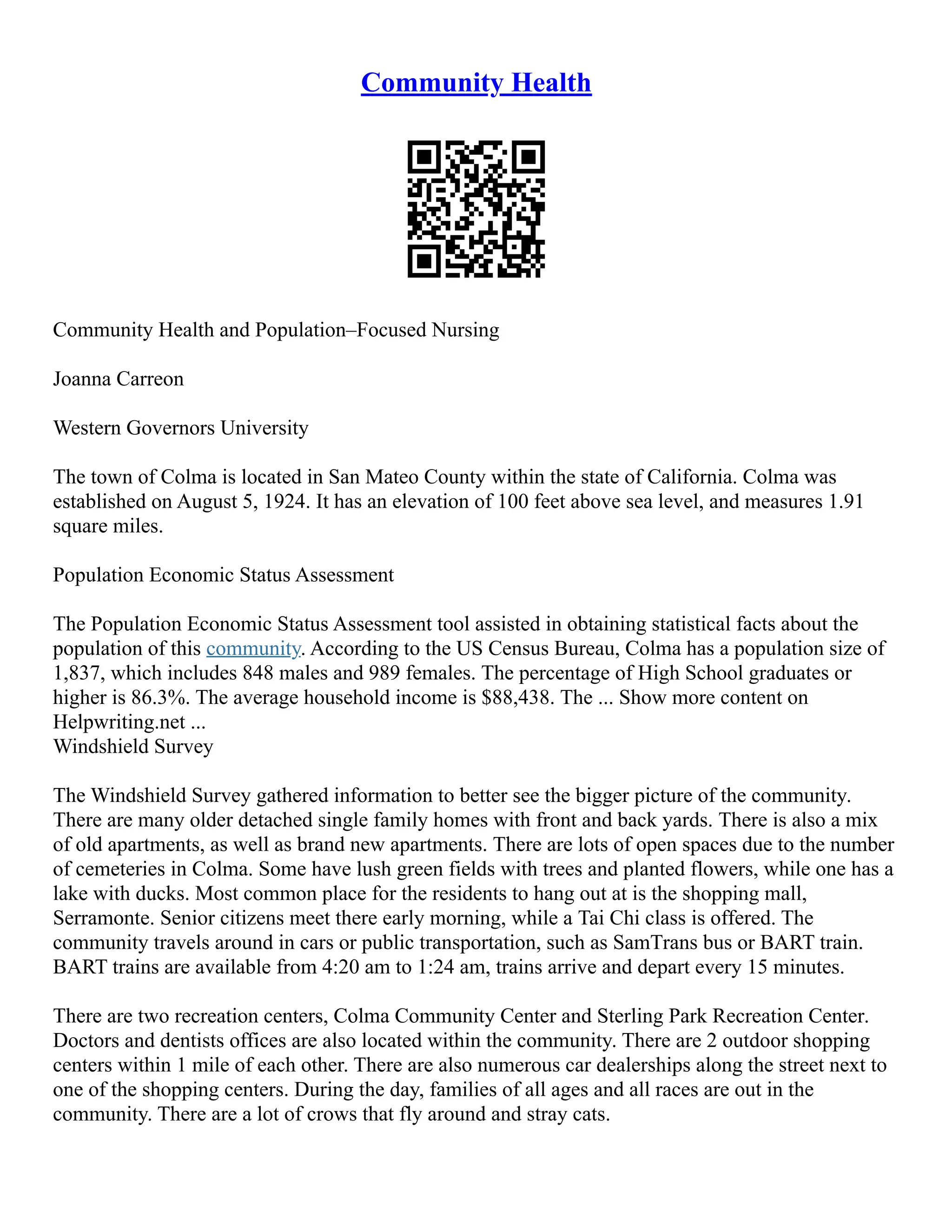 Community Health
Community Health and Population–Focused Nursing
Joanna Carreon
Western Governors University
The town of Colma is located in San Mateo County within the state of California. Colma was
established on August 5, 1924. It has an elevation of 100 feet above sea level, and measures 1.91
square miles.
Population Economic Status Assessment
The Population Economic Status Assessment tool assisted in obtaining statistical facts about the
population of this community. According to the US Census Bureau, Colma has a population size of
1,837, which includes 848 males and 989 females. The percentage of High School graduates or
higher is 86.3%. The average household income is $88,438. The ... Show more content on
Helpwriting.net ...
Windshield Survey
The Windshield Survey gathered information to better see the bigger picture of the community.
There are many older detached single family homes with front and back yards. There is also a mix
of old apartments, as well as brand new apartments. There are lots of open spaces due to the number
of cemeteries in Colma. Some have lush green fields with trees and planted flowers, while one has a
lake with ducks. Most common place for the residents to hang out at is the shopping mall,
Serramonte. Senior citizens meet there early morning, while a Tai Chi class is offered. The
community travels around in cars or public transportation, such as SamTrans bus or BART train.
BART trains are available from 4:20 am to 1:24 am, trains arrive and depart every 15 minutes.
There are two recreation centers, Colma Community Center and Sterling Park Recreation Center.
Doctors and dentists offices are also located within the community. There are 2 outdoor shopping
centers within 1 mile of each other. There are also numerous car dealerships along the street next to
one of the shopping centers. During the day, families of all ages and all races are out in the
community. There are a lot of crows that fly around and stray cats.
 