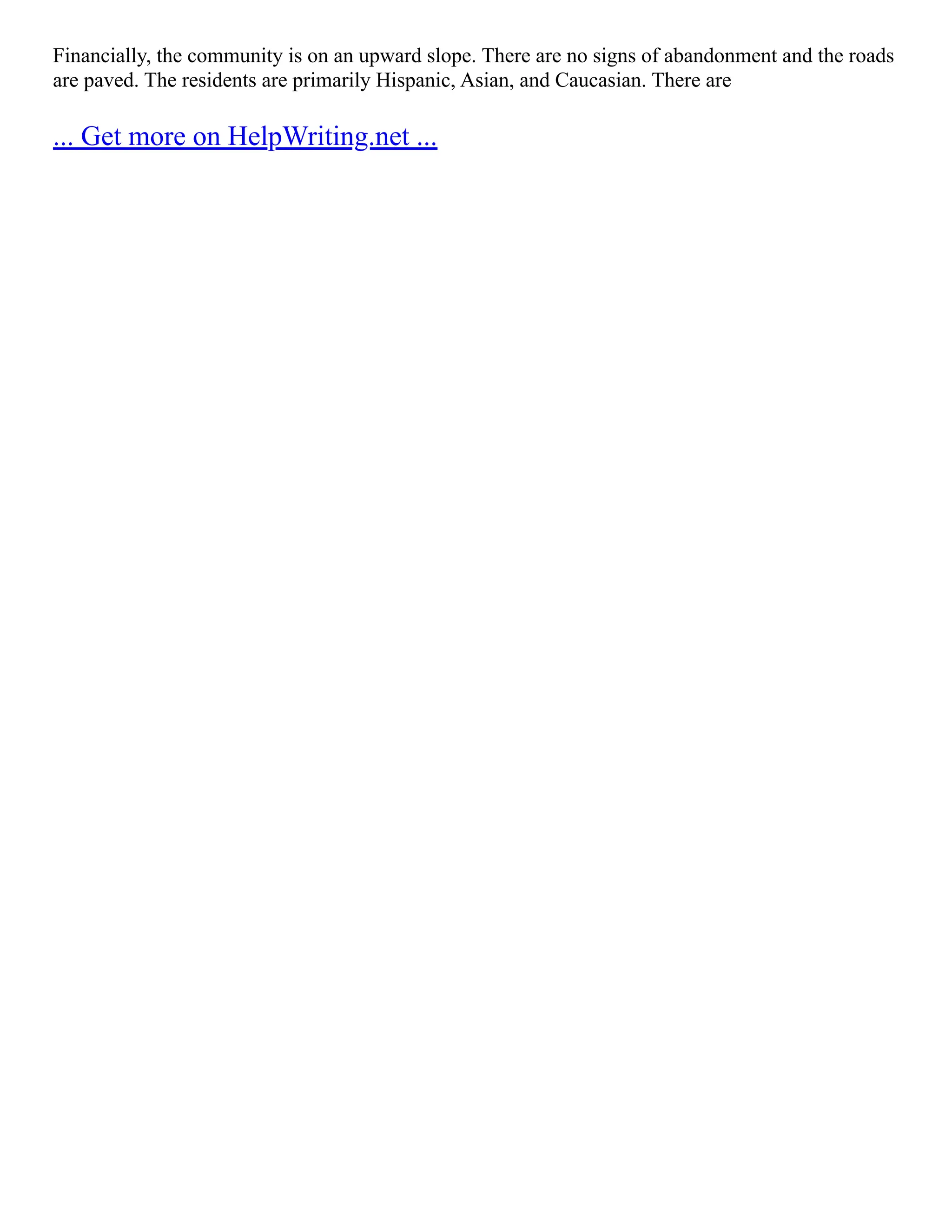 Financially, the community is on an upward slope. There are no signs of abandonment and the roads
are paved. The residents are primarily Hispanic, Asian, and Caucasian. There are
... Get more on HelpWriting.net ...
 