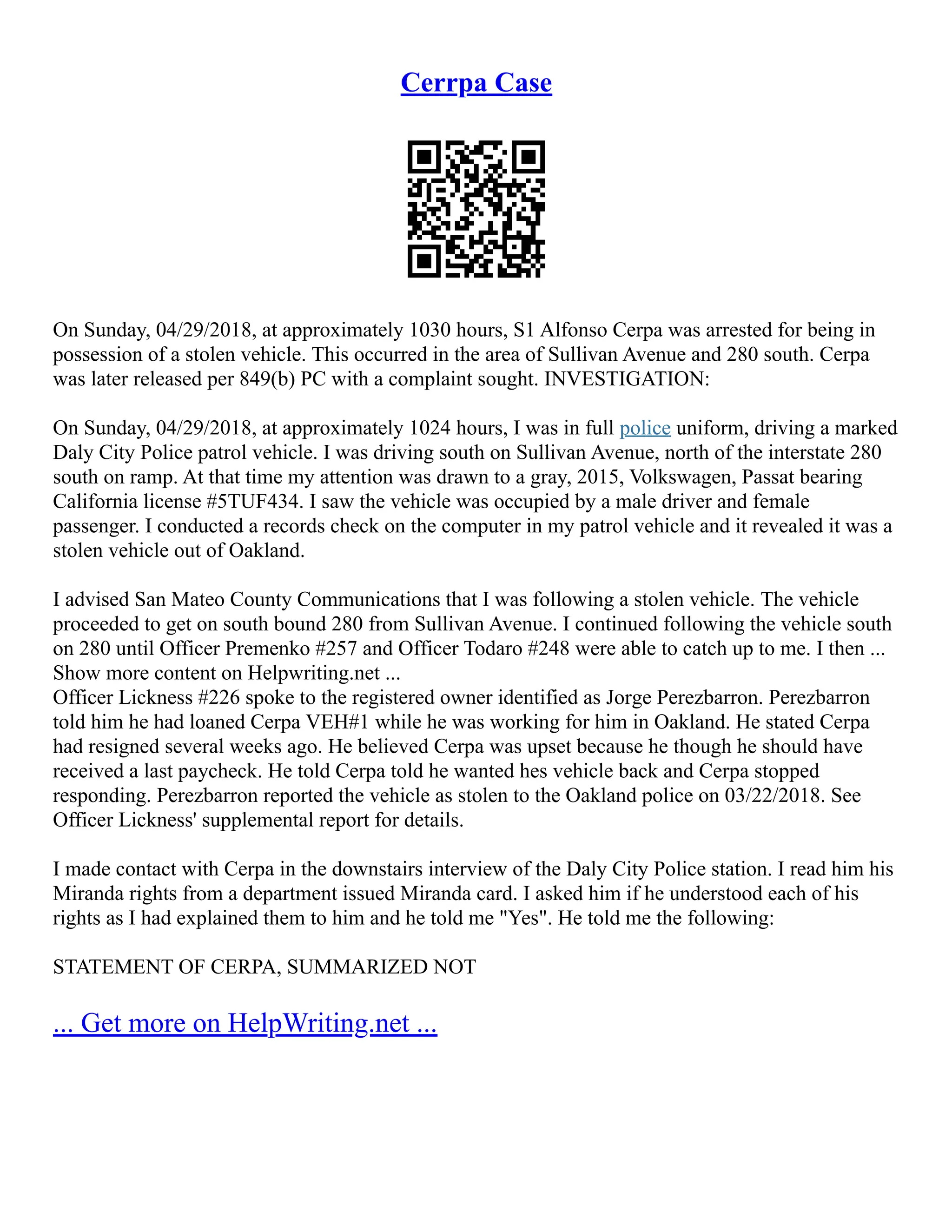 Cerrpa Case
On Sunday, 04/29/2018, at approximately 1030 hours, S1 Alfonso Cerpa was arrested for being in
possession of a stolen vehicle. This occurred in the area of Sullivan Avenue and 280 south. Cerpa
was later released per 849(b) PC with a complaint sought. INVESTIGATION:
On Sunday, 04/29/2018, at approximately 1024 hours, I was in full police uniform, driving a marked
Daly City Police patrol vehicle. I was driving south on Sullivan Avenue, north of the interstate 280
south on ramp. At that time my attention was drawn to a gray, 2015, Volkswagen, Passat bearing
California license #5TUF434. I saw the vehicle was occupied by a male driver and female
passenger. I conducted a records check on the computer in my patrol vehicle and it revealed it was a
stolen vehicle out of Oakland.
I advised San Mateo County Communications that I was following a stolen vehicle. The vehicle
proceeded to get on south bound 280 from Sullivan Avenue. I continued following the vehicle south
on 280 until Officer Premenko #257 and Officer Todaro #248 were able to catch up to me. I then ...
Show more content on Helpwriting.net ...
Officer Lickness #226 spoke to the registered owner identified as Jorge Perezbarron. Perezbarron
told him he had loaned Cerpa VEH#1 while he was working for him in Oakland. He stated Cerpa
had resigned several weeks ago. He believed Cerpa was upset because he though he should have
received a last paycheck. He told Cerpa told he wanted hes vehicle back and Cerpa stopped
responding. Perezbarron reported the vehicle as stolen to the Oakland police on 03/22/2018. See
Officer Lickness' supplemental report for details.
I made contact with Cerpa in the downstairs interview of the Daly City Police station. I read him his
Miranda rights from a department issued Miranda card. I asked him if he understood each of his
rights as I had explained them to him and he told me "Yes". He told me the following:
STATEMENT OF CERPA, SUMMARIZED NOT
... Get more on HelpWriting.net ...
 