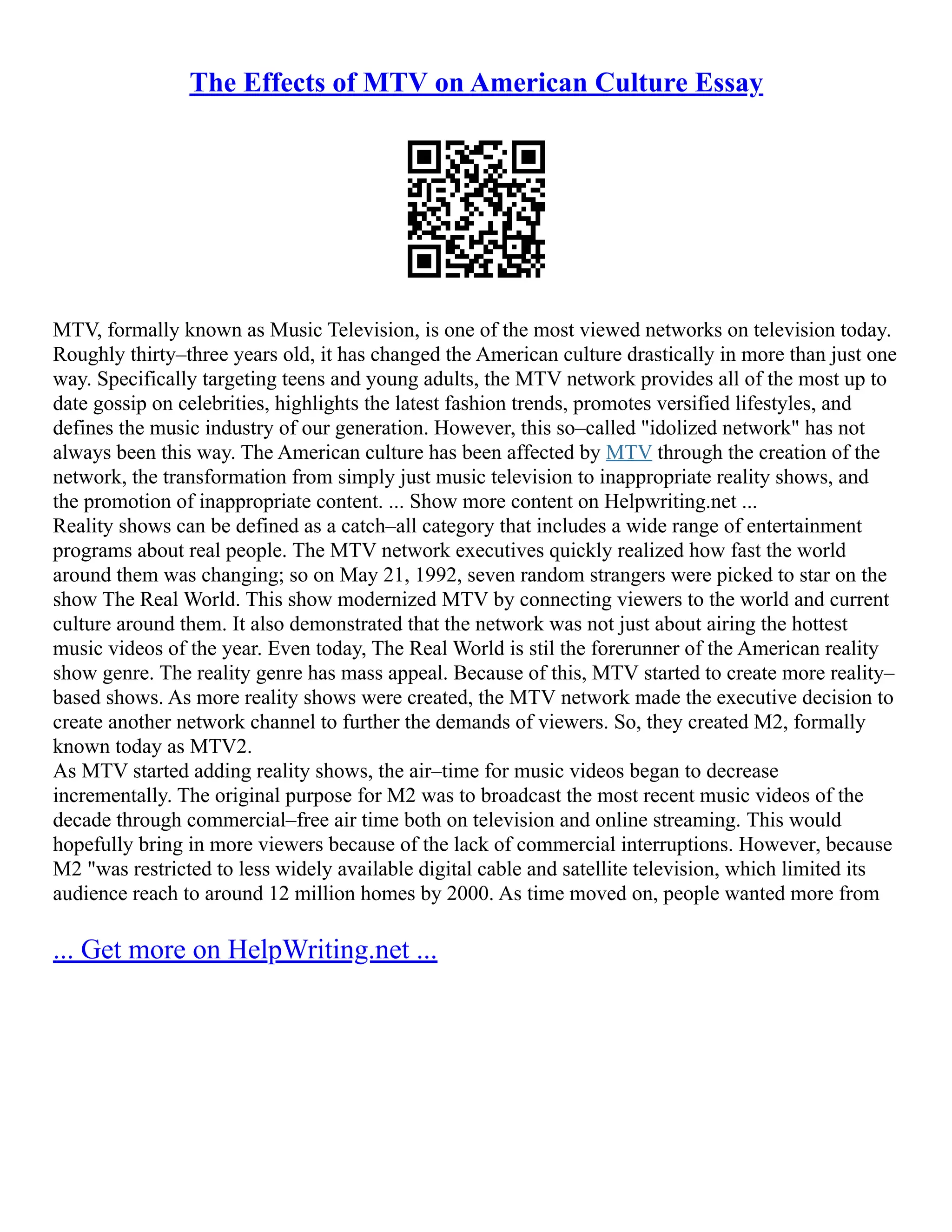 The Effects of MTV on American Culture Essay
MTV, formally known as Music Television, is one of the most viewed networks on television today.
Roughly thirty–three years old, it has changed the American culture drastically in more than just one
way. Specifically targeting teens and young adults, the MTV network provides all of the most up to
date gossip on celebrities, highlights the latest fashion trends, promotes versified lifestyles, and
defines the music industry of our generation. However, this so–called "idolized network" has not
always been this way. The American culture has been affected by MTV through the creation of the
network, the transformation from simply just music television to inappropriate reality shows, and
the promotion of inappropriate content. ... Show more content on Helpwriting.net ...
Reality shows can be defined as a catch–all category that includes a wide range of entertainment
programs about real people. The MTV network executives quickly realized how fast the world
around them was changing; so on May 21, 1992, seven random strangers were picked to star on the
show The Real World. This show modernized MTV by connecting viewers to the world and current
culture around them. It also demonstrated that the network was not just about airing the hottest
music videos of the year. Even today, The Real World is stil the forerunner of the American reality
show genre. The reality genre has mass appeal. Because of this, MTV started to create more reality–
based shows. As more reality shows were created, the MTV network made the executive decision to
create another network channel to further the demands of viewers. So, they created M2, formally
known today as MTV2.
As MTV started adding reality shows, the air–time for music videos began to decrease
incrementally. The original purpose for M2 was to broadcast the most recent music videos of the
decade through commercial–free air time both on television and online streaming. This would
hopefully bring in more viewers because of the lack of commercial interruptions. However, because
M2 "was restricted to less widely available digital cable and satellite television, which limited its
audience reach to around 12 million homes by 2000. As time moved on, people wanted more from
... Get more on HelpWriting.net ...
 