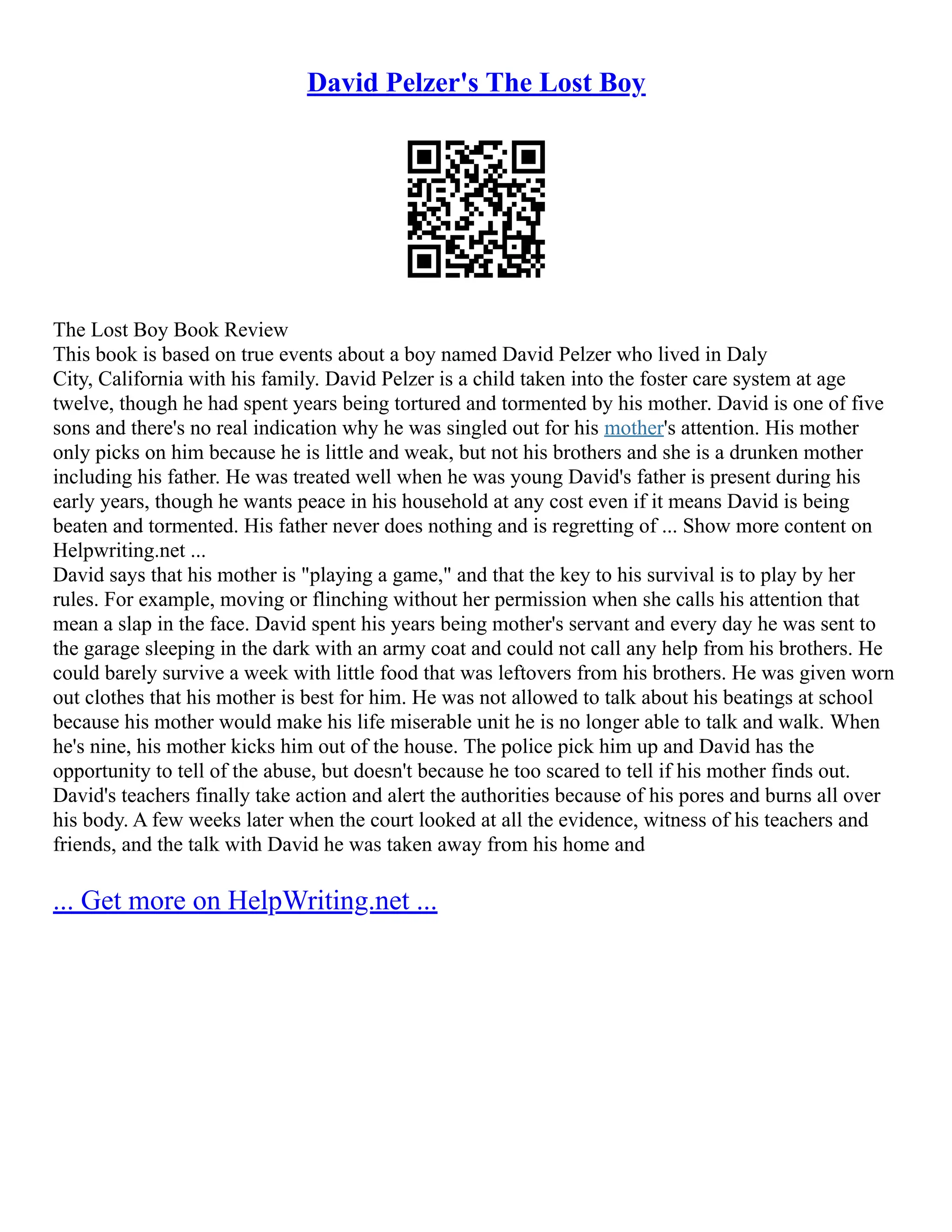 David Pelzer's The Lost Boy
The Lost Boy Book Review
This book is based on true events about a boy named David Pelzer who lived in Daly
City, California with his family. David Pelzer is a child taken into the foster care system at age
twelve, though he had spent years being tortured and tormented by his mother. David is one of five
sons and there's no real indication why he was singled out for his mother's attention. His mother
only picks on him because he is little and weak, but not his brothers and she is a drunken mother
including his father. He was treated well when he was young David's father is present during his
early years, though he wants peace in his household at any cost even if it means David is being
beaten and tormented. His father never does nothing and is regretting of ... Show more content on
Helpwriting.net ...
David says that his mother is "playing a game," and that the key to his survival is to play by her
rules. For example, moving or flinching without her permission when she calls his attention that
mean a slap in the face. David spent his years being mother's servant and every day he was sent to
the garage sleeping in the dark with an army coat and could not call any help from his brothers. He
could barely survive a week with little food that was leftovers from his brothers. He was given worn
out clothes that his mother is best for him. He was not allowed to talk about his beatings at school
because his mother would make his life miserable unit he is no longer able to talk and walk. When
he's nine, his mother kicks him out of the house. The police pick him up and David has the
opportunity to tell of the abuse, but doesn't because he too scared to tell if his mother finds out.
David's teachers finally take action and alert the authorities because of his pores and burns all over
his body. A few weeks later when the court looked at all the evidence, witness of his teachers and
friends, and the talk with David he was taken away from his home and
... Get more on HelpWriting.net ...
 