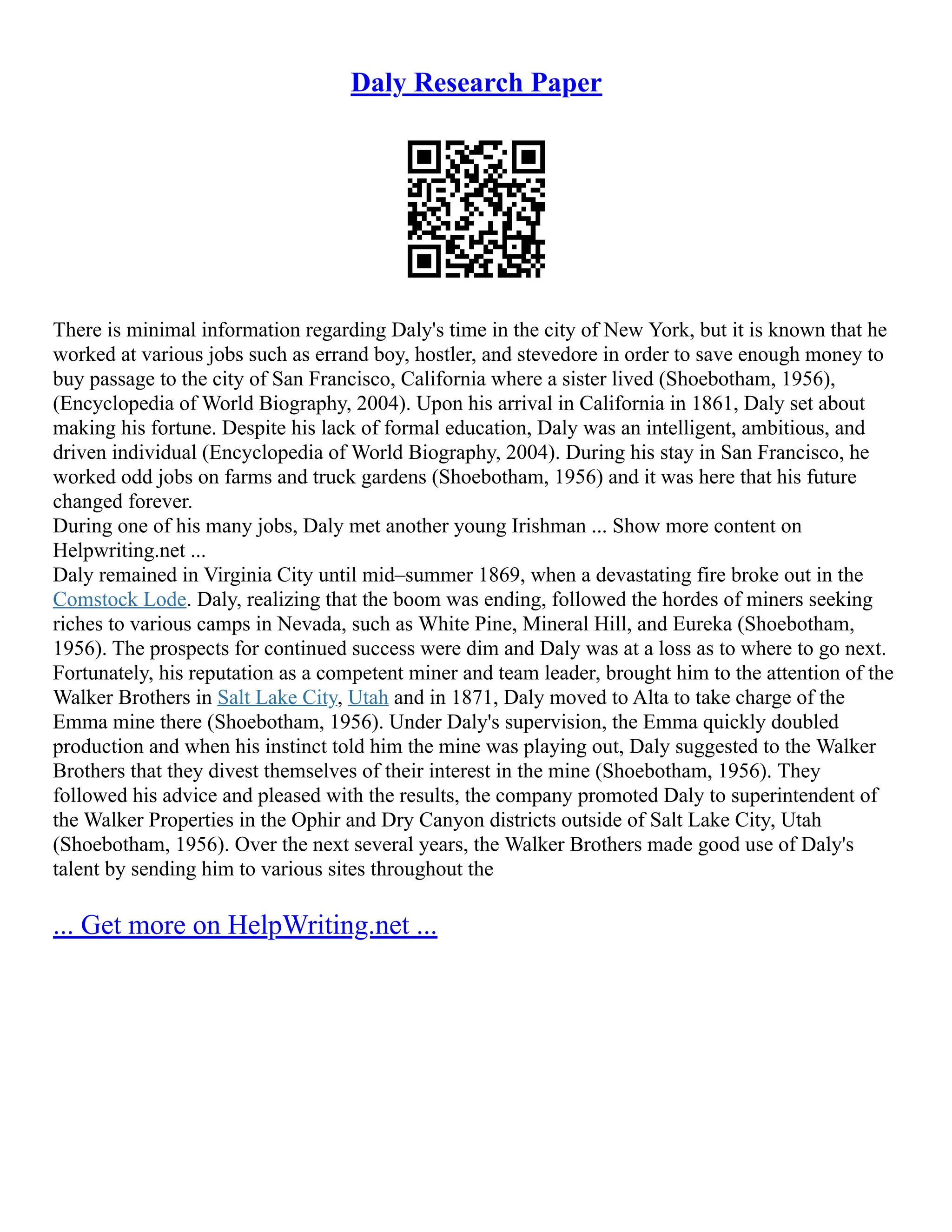 Daly Research Paper
There is minimal information regarding Daly's time in the city of New York, but it is known that he
worked at various jobs such as errand boy, hostler, and stevedore in order to save enough money to
buy passage to the city of San Francisco, California where a sister lived (Shoebotham, 1956),
(Encyclopedia of World Biography, 2004). Upon his arrival in California in 1861, Daly set about
making his fortune. Despite his lack of formal education, Daly was an intelligent, ambitious, and
driven individual (Encyclopedia of World Biography, 2004). During his stay in San Francisco, he
worked odd jobs on farms and truck gardens (Shoebotham, 1956) and it was here that his future
changed forever.
During one of his many jobs, Daly met another young Irishman ... Show more content on
Helpwriting.net ...
Daly remained in Virginia City until mid–summer 1869, when a devastating fire broke out in the
Comstock Lode. Daly, realizing that the boom was ending, followed the hordes of miners seeking
riches to various camps in Nevada, such as White Pine, Mineral Hill, and Eureka (Shoebotham,
1956). The prospects for continued success were dim and Daly was at a loss as to where to go next.
Fortunately, his reputation as a competent miner and team leader, brought him to the attention of the
Walker Brothers in Salt Lake City, Utah and in 1871, Daly moved to Alta to take charge of the
Emma mine there (Shoebotham, 1956). Under Daly's supervision, the Emma quickly doubled
production and when his instinct told him the mine was playing out, Daly suggested to the Walker
Brothers that they divest themselves of their interest in the mine (Shoebotham, 1956). They
followed his advice and pleased with the results, the company promoted Daly to superintendent of
the Walker Properties in the Ophir and Dry Canyon districts outside of Salt Lake City, Utah
(Shoebotham, 1956). Over the next several years, the Walker Brothers made good use of Daly's
talent by sending him to various sites throughout the
... Get more on HelpWriting.net ...
 
