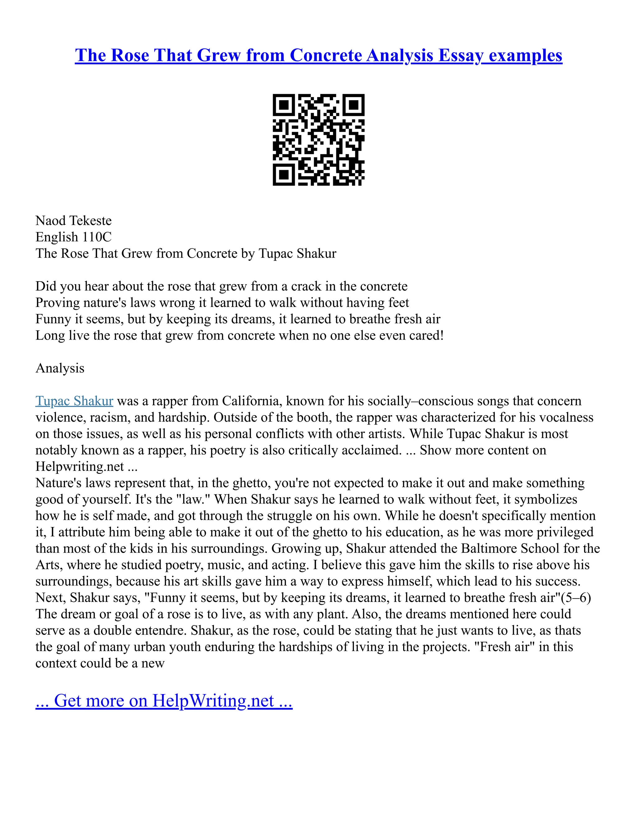 The Rose That Grew from Concrete Analysis Essay examples
Naod Tekeste
English 110C
The Rose That Grew from Concrete by Tupac Shakur
Did you hear about the rose that grew from a crack in the concrete
Proving nature's laws wrong it learned to walk without having feet
Funny it seems, but by keeping its dreams, it learned to breathe fresh air
Long live the rose that grew from concrete when no one else even cared!
Analysis
Tupac Shakur was a rapper from California, known for his socially–conscious songs that concern
violence, racism, and hardship. Outside of the booth, the rapper was characterized for his vocalness
on those issues, as well as his personal conflicts with other artists. While Tupac Shakur is most
notably known as a rapper, his poetry is also critically acclaimed. ... Show more content on
Helpwriting.net ...
Nature's laws represent that, in the ghetto, you're not expected to make it out and make something
good of yourself. It's the "law." When Shakur says he learned to walk without feet, it symbolizes
how he is self made, and got through the struggle on his own. While he doesn't specifically mention
it, I attribute him being able to make it out of the ghetto to his education, as he was more privileged
than most of the kids in his surroundings. Growing up, Shakur attended the Baltimore School for the
Arts, where he studied poetry, music, and acting. I believe this gave him the skills to rise above his
surroundings, because his art skills gave him a way to express himself, which lead to his success.
Next, Shakur says, "Funny it seems, but by keeping its dreams, it learned to breathe fresh air"(5–6)
The dream or goal of a rose is to live, as with any plant. Also, the dreams mentioned here could
serve as a double entendre. Shakur, as the rose, could be stating that he just wants to live, as thats
the goal of many urban youth enduring the hardships of living in the projects. "Fresh air" in this
context could be a new
... Get more on HelpWriting.net ...
 