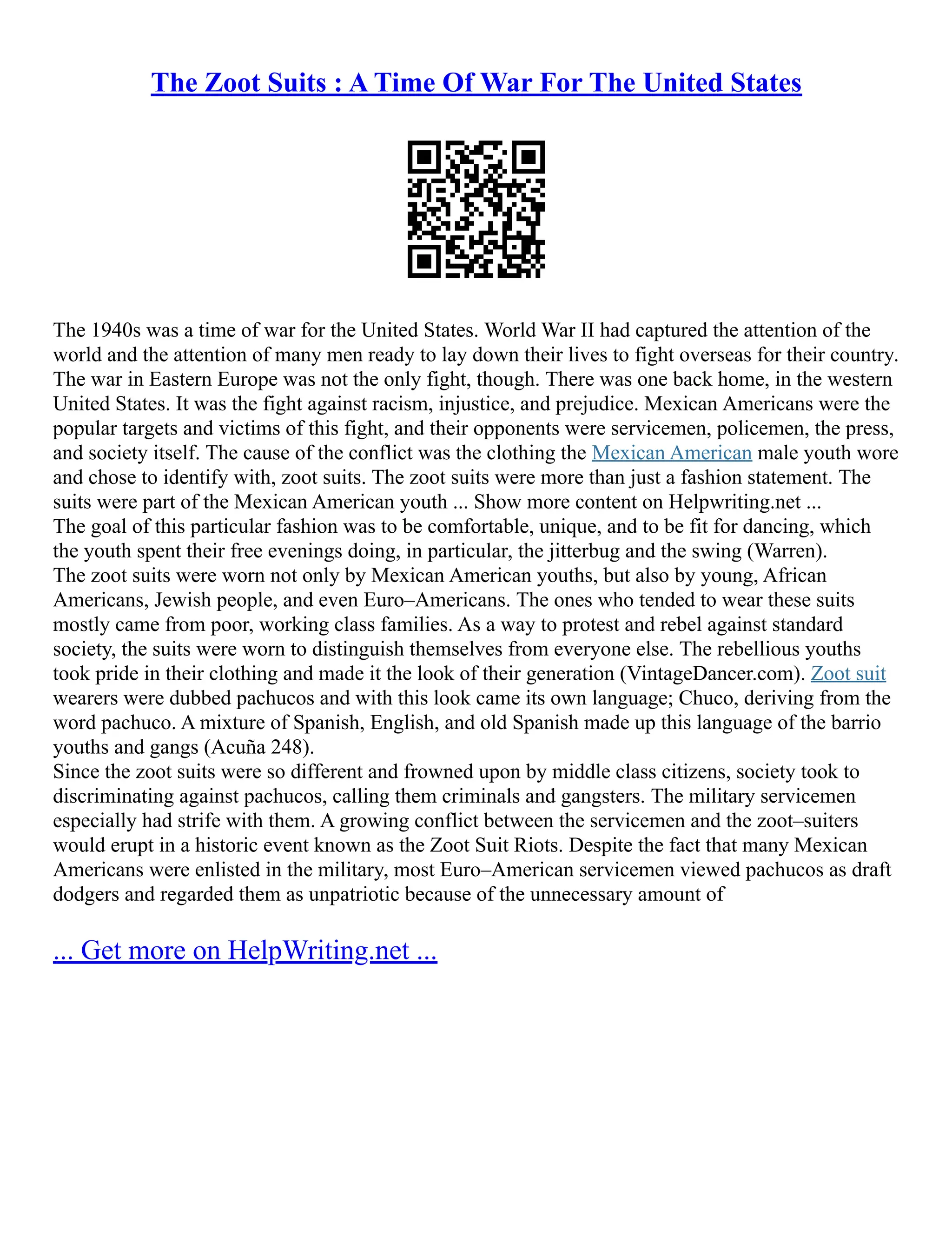 The Zoot Suits : A Time Of War For The United States
The 1940s was a time of war for the United States. World War II had captured the attention of the
world and the attention of many men ready to lay down their lives to fight overseas for their country.
The war in Eastern Europe was not the only fight, though. There was one back home, in the western
United States. It was the fight against racism, injustice, and prejudice. Mexican Americans were the
popular targets and victims of this fight, and their opponents were servicemen, policemen, the press,
and society itself. The cause of the conflict was the clothing the Mexican American male youth wore
and chose to identify with, zoot suits. The zoot suits were more than just a fashion statement. The
suits were part of the Mexican American youth ... Show more content on Helpwriting.net ...
The goal of this particular fashion was to be comfortable, unique, and to be fit for dancing, which
the youth spent their free evenings doing, in particular, the jitterbug and the swing (Warren).
The zoot suits were worn not only by Mexican American youths, but also by young, African
Americans, Jewish people, and even Euro–Americans. The ones who tended to wear these suits
mostly came from poor, working class families. As a way to protest and rebel against standard
society, the suits were worn to distinguish themselves from everyone else. The rebellious youths
took pride in their clothing and made it the look of their generation (VintageDancer.com). Zoot suit
wearers were dubbed pachucos and with this look came its own language; Chuco, deriving from the
word pachuco. A mixture of Spanish, English, and old Spanish made up this language of the barrio
youths and gangs (Acuña 248).
Since the zoot suits were so different and frowned upon by middle class citizens, society took to
discriminating against pachucos, calling them criminals and gangsters. The military servicemen
especially had strife with them. A growing conflict between the servicemen and the zoot–suiters
would erupt in a historic event known as the Zoot Suit Riots. Despite the fact that many Mexican
Americans were enlisted in the military, most Euro–American servicemen viewed pachucos as draft
dodgers and regarded them as unpatriotic because of the unnecessary amount of
... Get more on HelpWriting.net ...
 
