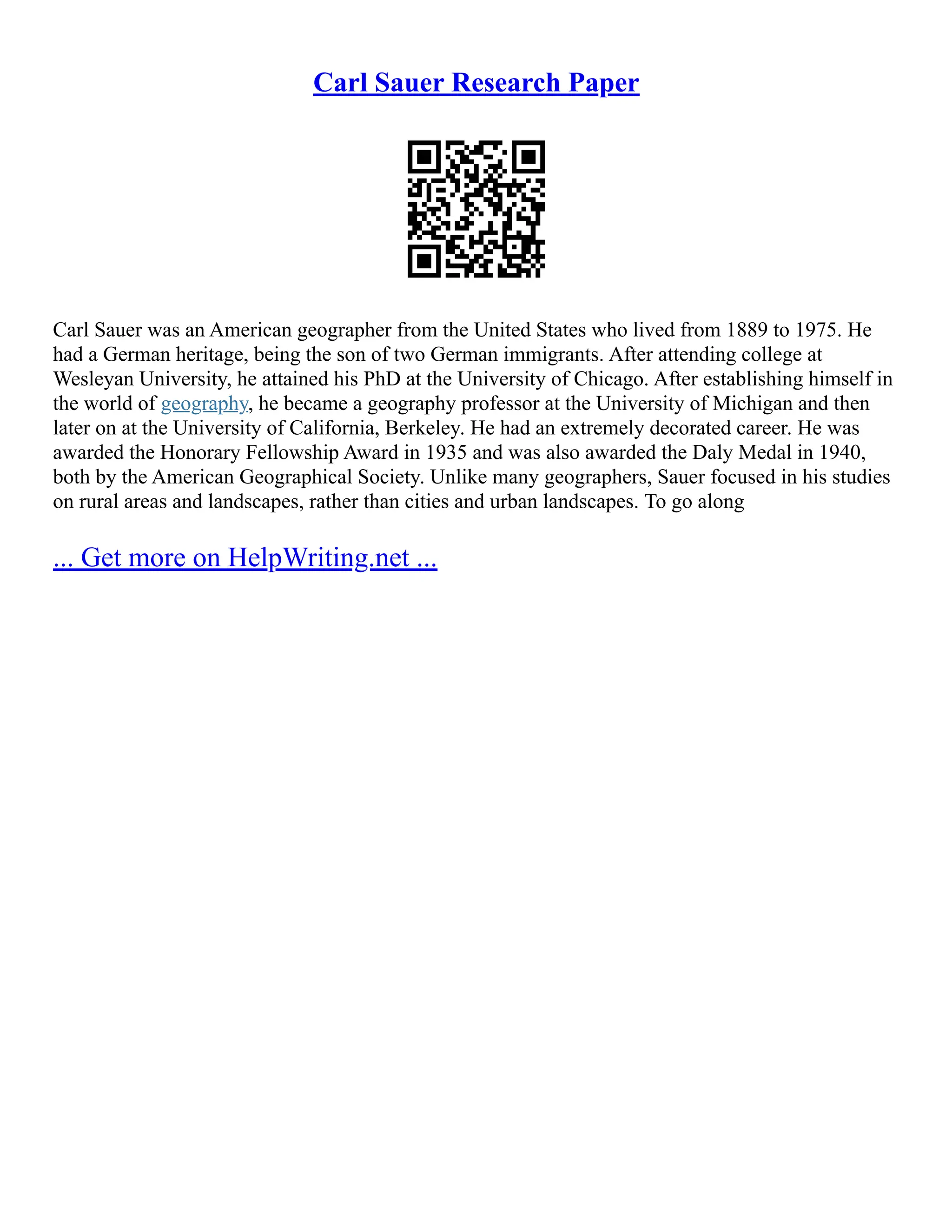 Carl Sauer Research Paper
Carl Sauer was an American geographer from the United States who lived from 1889 to 1975. He
had a German heritage, being the son of two German immigrants. After attending college at
Wesleyan University, he attained his PhD at the University of Chicago. After establishing himself in
the world of geography, he became a geography professor at the University of Michigan and then
later on at the University of California, Berkeley. He had an extremely decorated career. He was
awarded the Honorary Fellowship Award in 1935 and was also awarded the Daly Medal in 1940,
both by the American Geographical Society. Unlike many geographers, Sauer focused in his studies
on rural areas and landscapes, rather than cities and urban landscapes. To go along
... Get more on HelpWriting.net ...
 