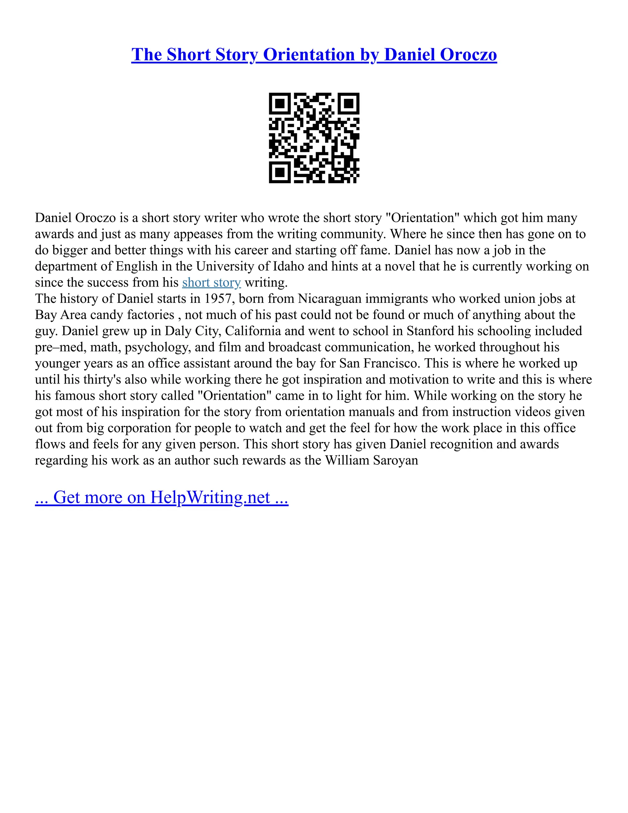 The Short Story Orientation by Daniel Oroczo
Daniel Oroczo is a short story writer who wrote the short story "Orientation" which got him many
awards and just as many appeases from the writing community. Where he since then has gone on to
do bigger and better things with his career and starting off fame. Daniel has now a job in the
department of English in the University of Idaho and hints at a novel that he is currently working on
since the success from his short story writing.
The history of Daniel starts in 1957, born from Nicaraguan immigrants who worked union jobs at
Bay Area candy factories , not much of his past could not be found or much of anything about the
guy. Daniel grew up in Daly City, California and went to school in Stanford his schooling included
pre–med, math, psychology, and film and broadcast communication, he worked throughout his
younger years as an office assistant around the bay for San Francisco. This is where he worked up
until his thirty's also while working there he got inspiration and motivation to write and this is where
his famous short story called "Orientation" came in to light for him. While working on the story he
got most of his inspiration for the story from orientation manuals and from instruction videos given
out from big corporation for people to watch and get the feel for how the work place in this office
flows and feels for any given person. This short story has given Daniel recognition and awards
regarding his work as an author such rewards as the William Saroyan
... Get more on HelpWriting.net ...
 