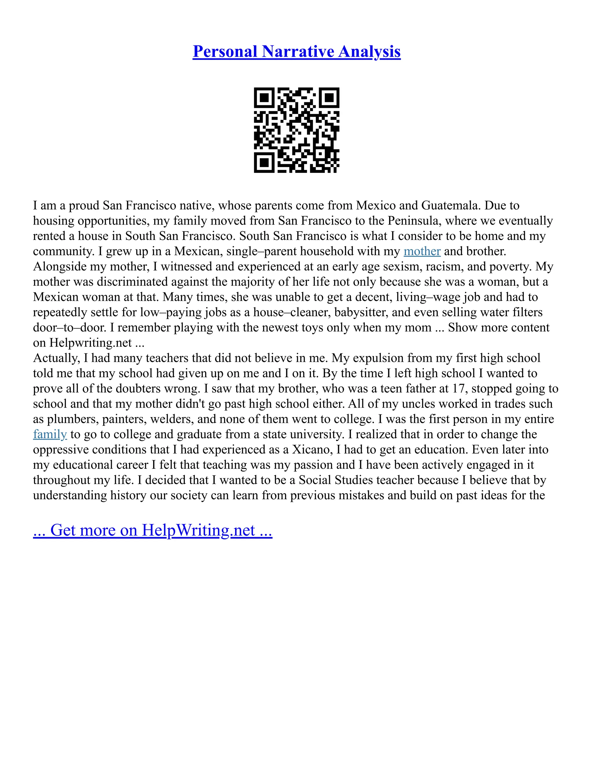 Personal Narrative Analysis
I am a proud San Francisco native, whose parents come from Mexico and Guatemala. Due to
housing opportunities, my family moved from San Francisco to the Peninsula, where we eventually
rented a house in South San Francisco. South San Francisco is what I consider to be home and my
community. I grew up in a Mexican, single–parent household with my mother and brother.
Alongside my mother, I witnessed and experienced at an early age sexism, racism, and poverty. My
mother was discriminated against the majority of her life not only because she was a woman, but a
Mexican woman at that. Many times, she was unable to get a decent, living–wage job and had to
repeatedly settle for low–paying jobs as a house–cleaner, babysitter, and even selling water filters
door–to–door. I remember playing with the newest toys only when my mom ... Show more content
on Helpwriting.net ...
Actually, I had many teachers that did not believe in me. My expulsion from my first high school
told me that my school had given up on me and I on it. By the time I left high school I wanted to
prove all of the doubters wrong. I saw that my brother, who was a teen father at 17, stopped going to
school and that my mother didn't go past high school either. All of my uncles worked in trades such
as plumbers, painters, welders, and none of them went to college. I was the first person in my entire
family to go to college and graduate from a state university. I realized that in order to change the
oppressive conditions that I had experienced as a Xicano, I had to get an education. Even later into
my educational career I felt that teaching was my passion and I have been actively engaged in it
throughout my life. I decided that I wanted to be a Social Studies teacher because I believe that by
understanding history our society can learn from previous mistakes and build on past ideas for the
... Get more on HelpWriting.net ...
 