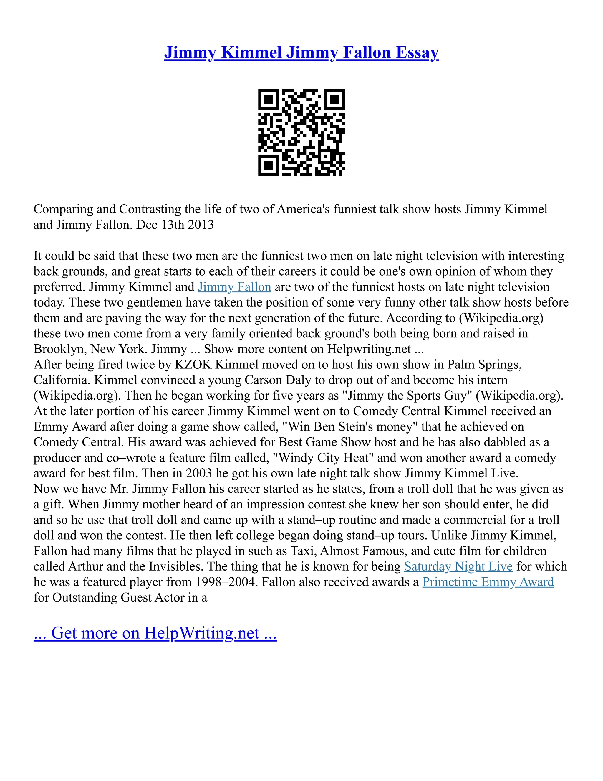 Jimmy Kimmel Jimmy Fallon Essay
Comparing and Contrasting the life of two of America's funniest talk show hosts Jimmy Kimmel
and Jimmy Fallon. Dec 13th 2013
It could be said that these two men are the funniest two men on late night television with interesting
back grounds, and great starts to each of their careers it could be one's own opinion of whom they
preferred. Jimmy Kimmel and Jimmy Fallon are two of the funniest hosts on late night television
today. These two gentlemen have taken the position of some very funny other talk show hosts before
them and are paving the way for the next generation of the future. According to (Wikipedia.org)
these two men come from a very family oriented back ground's both being born and raised in
Brooklyn, New York. Jimmy ... Show more content on Helpwriting.net ...
After being fired twice by KZOK Kimmel moved on to host his own show in Palm Springs,
California. Kimmel convinced a young Carson Daly to drop out of and become his intern
(Wikipedia.org). Then he began working for five years as "Jimmy the Sports Guy" (Wikipedia.org).
At the later portion of his career Jimmy Kimmel went on to Comedy Central Kimmel received an
Emmy Award after doing a game show called, "Win Ben Stein's money" that he achieved on
Comedy Central. His award was achieved for Best Game Show host and he has also dabbled as a
producer and co–wrote a feature film called, "Windy City Heat" and won another award a comedy
award for best film. Then in 2003 he got his own late night talk show Jimmy Kimmel Live.
Now we have Mr. Jimmy Fallon his career started as he states, from a troll doll that he was given as
a gift. When Jimmy mother heard of an impression contest she knew her son should enter, he did
and so he use that troll doll and came up with a stand–up routine and made a commercial for a troll
doll and won the contest. He then left college began doing stand–up tours. Unlike Jimmy Kimmel,
Fallon had many films that he played in such as Taxi, Almost Famous, and cute film for children
called Arthur and the Invisibles. The thing that he is known for being Saturday Night Live for which
he was a featured player from 1998–2004. Fallon also received awards a Primetime Emmy Award
for Outstanding Guest Actor in a
... Get more on HelpWriting.net ...
 