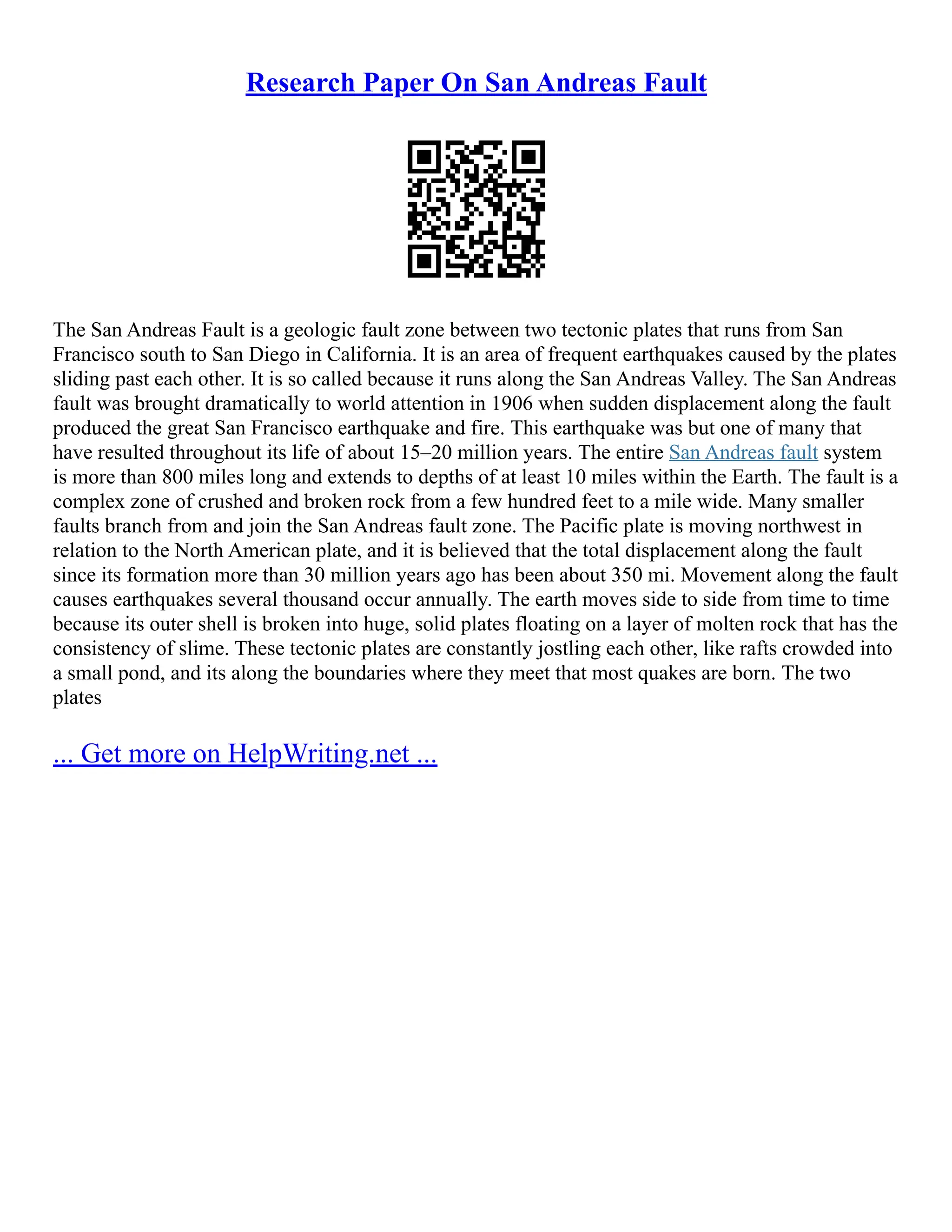 Research Paper On San Andreas Fault
The San Andreas Fault is a geologic fault zone between two tectonic plates that runs from San
Francisco south to San Diego in California. It is an area of frequent earthquakes caused by the plates
sliding past each other. It is so called because it runs along the San Andreas Valley. The San Andreas
fault was brought dramatically to world attention in 1906 when sudden displacement along the fault
produced the great San Francisco earthquake and fire. This earthquake was but one of many that
have resulted throughout its life of about 15–20 million years. The entire San Andreas fault system
is more than 800 miles long and extends to depths of at least 10 miles within the Earth. The fault is a
complex zone of crushed and broken rock from a few hundred feet to a mile wide. Many smaller
faults branch from and join the San Andreas fault zone. The Pacific plate is moving northwest in
relation to the North American plate, and it is believed that the total displacement along the fault
since its formation more than 30 million years ago has been about 350 mi. Movement along the fault
causes earthquakes several thousand occur annually. The earth moves side to side from time to time
because its outer shell is broken into huge, solid plates floating on a layer of molten rock that has the
consistency of slime. These tectonic plates are constantly jostling each other, like rafts crowded into
a small pond, and its along the boundaries where they meet that most quakes are born. The two
plates
... Get more on HelpWriting.net ...
 