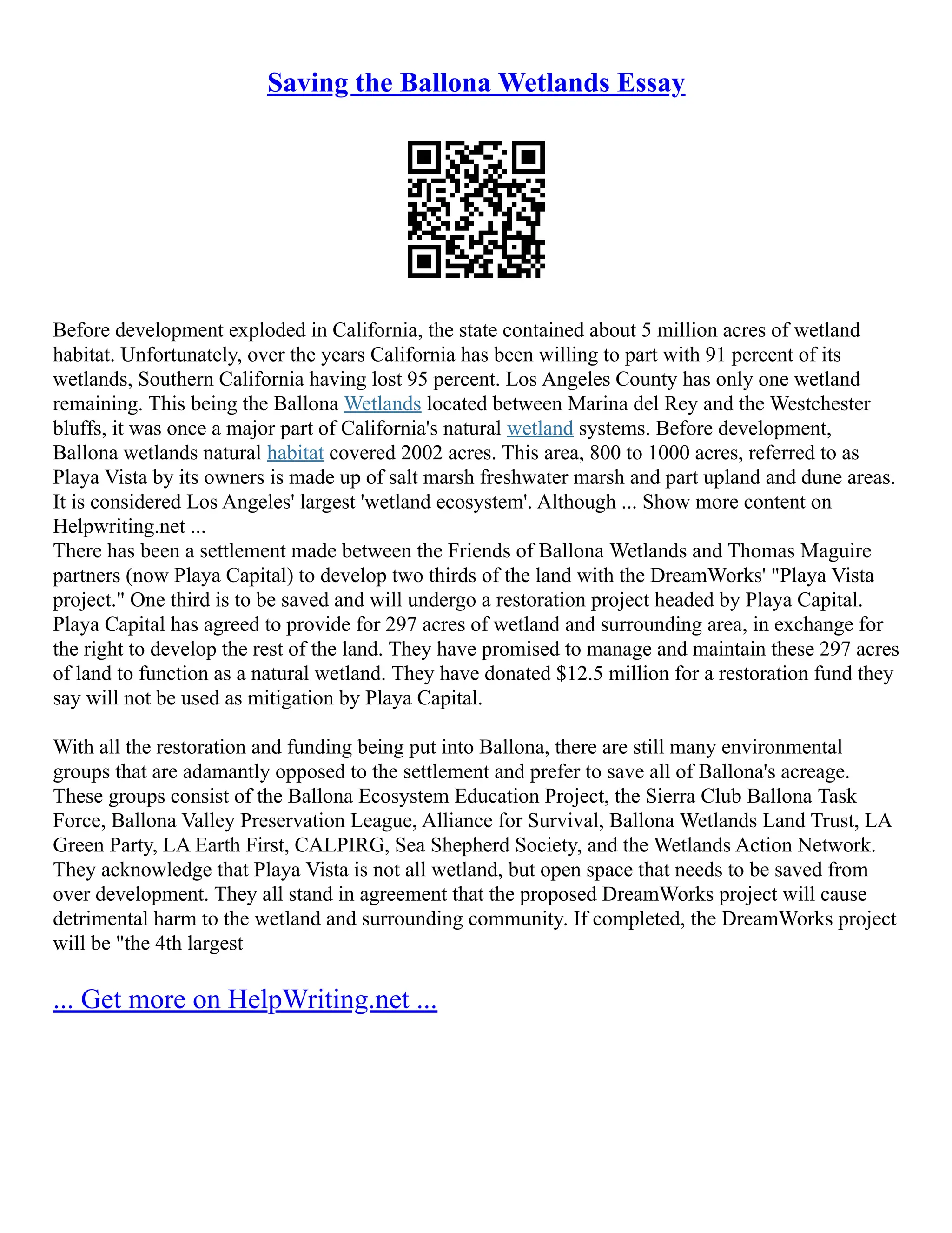 Saving the Ballona Wetlands Essay
Before development exploded in California, the state contained about 5 million acres of wetland
habitat. Unfortunately, over the years California has been willing to part with 91 percent of its
wetlands, Southern California having lost 95 percent. Los Angeles County has only one wetland
remaining. This being the Ballona Wetlands located between Marina del Rey and the Westchester
bluffs, it was once a major part of California's natural wetland systems. Before development,
Ballona wetlands natural habitat covered 2002 acres. This area, 800 to 1000 acres, referred to as
Playa Vista by its owners is made up of salt marsh freshwater marsh and part upland and dune areas.
It is considered Los Angeles' largest 'wetland ecosystem'. Although ... Show more content on
Helpwriting.net ...
There has been a settlement made between the Friends of Ballona Wetlands and Thomas Maguire
partners (now Playa Capital) to develop two thirds of the land with the DreamWorks' "Playa Vista
project." One third is to be saved and will undergo a restoration project headed by Playa Capital.
Playa Capital has agreed to provide for 297 acres of wetland and surrounding area, in exchange for
the right to develop the rest of the land. They have promised to manage and maintain these 297 acres
of land to function as a natural wetland. They have donated $12.5 million for a restoration fund they
say will not be used as mitigation by Playa Capital.
With all the restoration and funding being put into Ballona, there are still many environmental
groups that are adamantly opposed to the settlement and prefer to save all of Ballona's acreage.
These groups consist of the Ballona Ecosystem Education Project, the Sierra Club Ballona Task
Force, Ballona Valley Preservation League, Alliance for Survival, Ballona Wetlands Land Trust, LA
Green Party, LA Earth First, CALPIRG, Sea Shepherd Society, and the Wetlands Action Network.
They acknowledge that Playa Vista is not all wetland, but open space that needs to be saved from
over development. They all stand in agreement that the proposed DreamWorks project will cause
detrimental harm to the wetland and surrounding community. If completed, the DreamWorks project
will be "the 4th largest
... Get more on HelpWriting.net ...
 