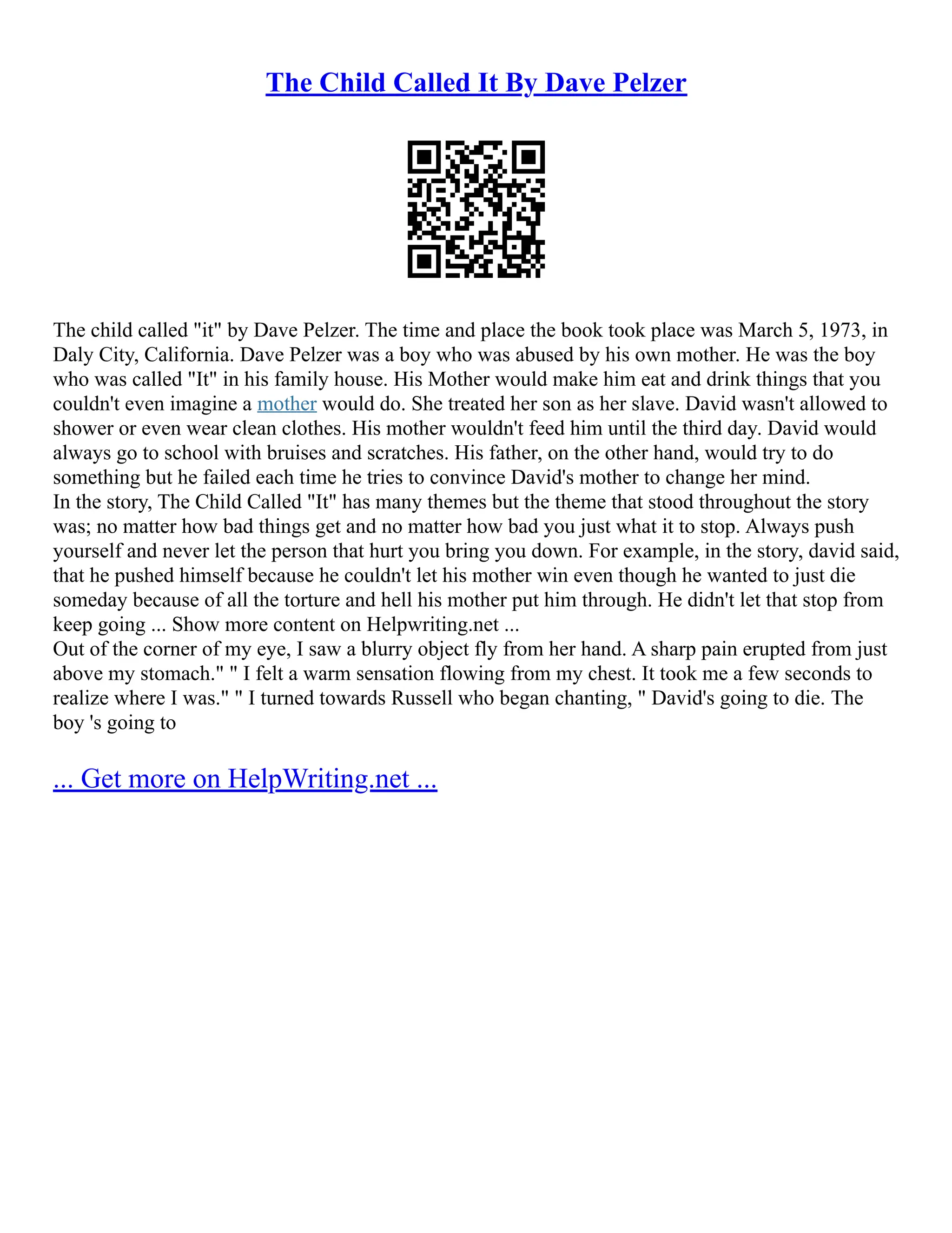 The Child Called It By Dave Pelzer
The child called "it" by Dave Pelzer. The time and place the book took place was March 5, 1973, in
Daly City, California. Dave Pelzer was a boy who was abused by his own mother. He was the boy
who was called "It" in his family house. His Mother would make him eat and drink things that you
couldn't even imagine a mother would do. She treated her son as her slave. David wasn't allowed to
shower or even wear clean clothes. His mother wouldn't feed him until the third day. David would
always go to school with bruises and scratches. His father, on the other hand, would try to do
something but he failed each time he tries to convince David's mother to change her mind.
In the story, The Child Called "It" has many themes but the theme that stood throughout the story
was; no matter how bad things get and no matter how bad you just what it to stop. Always push
yourself and never let the person that hurt you bring you down. For example, in the story, david said,
that he pushed himself because he couldn't let his mother win even though he wanted to just die
someday because of all the torture and hell his mother put him through. He didn't let that stop from
keep going ... Show more content on Helpwriting.net ...
Out of the corner of my eye, I saw a blurry object fly from her hand. A sharp pain erupted from just
above my stomach." " I felt a warm sensation flowing from my chest. It took me a few seconds to
realize where I was." " I turned towards Russell who began chanting, " David's going to die. The
boy 's going to
... Get more on HelpWriting.net ...
 