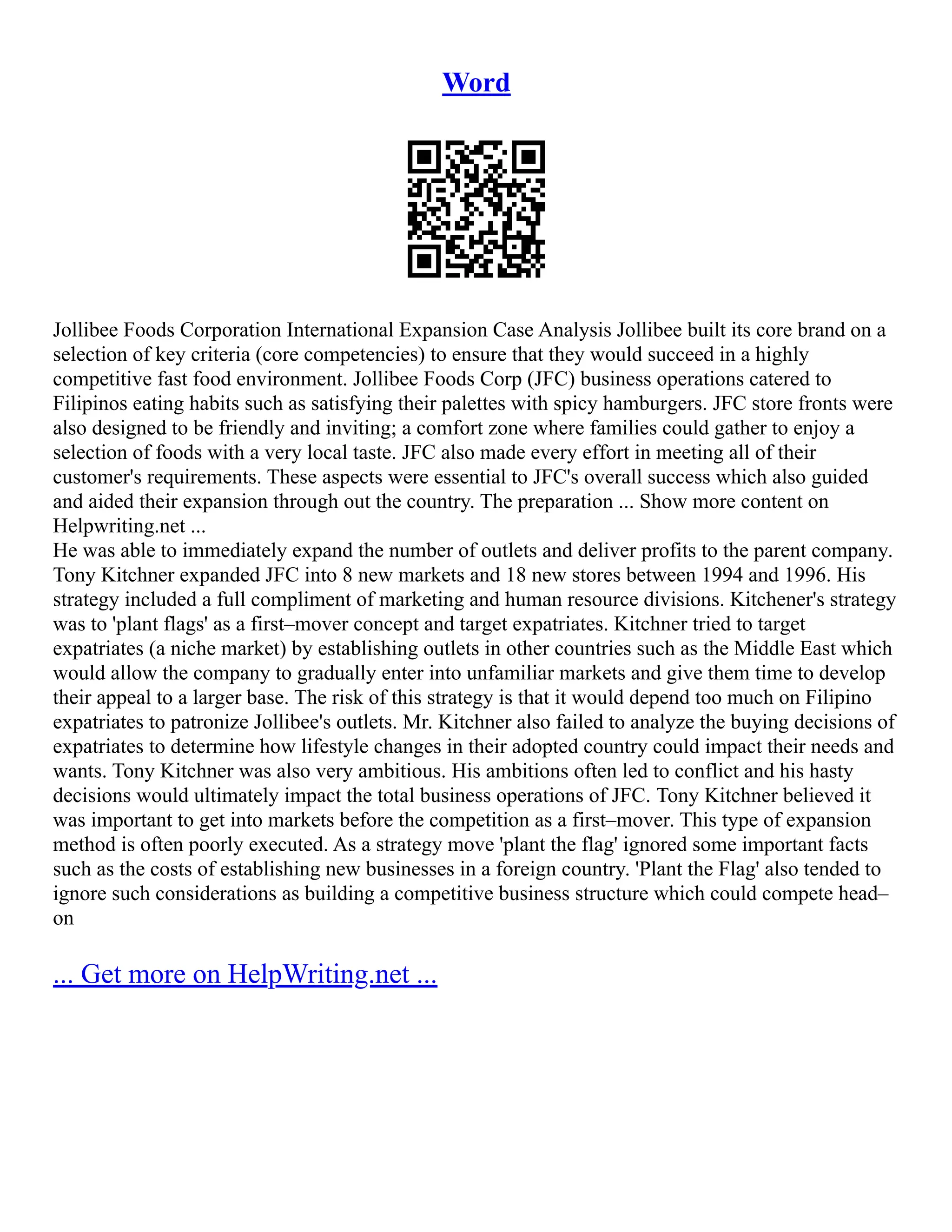 Word
Jollibee Foods Corporation International Expansion Case Analysis Jollibee built its core brand on a
selection of key criteria (core competencies) to ensure that they would succeed in a highly
competitive fast food environment. Jollibee Foods Corp (JFC) business operations catered to
Filipinos eating habits such as satisfying their palettes with spicy hamburgers. JFC store fronts were
also designed to be friendly and inviting; a comfort zone where families could gather to enjoy a
selection of foods with a very local taste. JFC also made every effort in meeting all of their
customer's requirements. These aspects were essential to JFC's overall success which also guided
and aided their expansion through out the country. The preparation ... Show more content on
Helpwriting.net ...
He was able to immediately expand the number of outlets and deliver profits to the parent company.
Tony Kitchner expanded JFC into 8 new markets and 18 new stores between 1994 and 1996. His
strategy included a full compliment of marketing and human resource divisions. Kitchener's strategy
was to 'plant flags' as a first–mover concept and target expatriates. Kitchner tried to target
expatriates (a niche market) by establishing outlets in other countries such as the Middle East which
would allow the company to gradually enter into unfamiliar markets and give them time to develop
their appeal to a larger base. The risk of this strategy is that it would depend too much on Filipino
expatriates to patronize Jollibee's outlets. Mr. Kitchner also failed to analyze the buying decisions of
expatriates to determine how lifestyle changes in their adopted country could impact their needs and
wants. Tony Kitchner was also very ambitious. His ambitions often led to conflict and his hasty
decisions would ultimately impact the total business operations of JFC. Tony Kitchner believed it
was important to get into markets before the competition as a first–mover. This type of expansion
method is often poorly executed. As a strategy move 'plant the flag' ignored some important facts
such as the costs of establishing new businesses in a foreign country. 'Plant the Flag' also tended to
ignore such considerations as building a competitive business structure which could compete head–
on
... Get more on HelpWriting.net ...
 