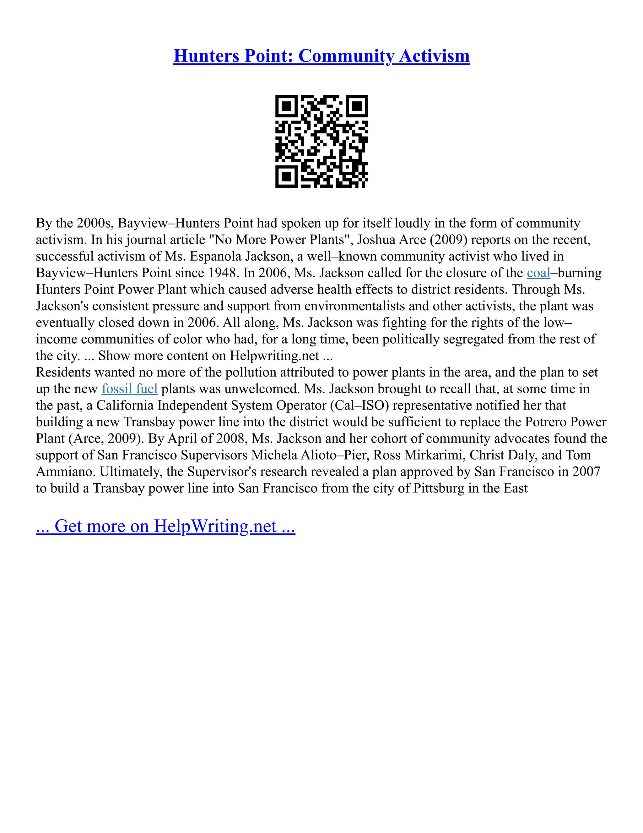 Hunters Point: Community Activism
By the 2000s, Bayview–Hunters Point had spoken up for itself loudly in the form of community
activism. In his journal article "No More Power Plants", Joshua Arce (2009) reports on the recent,
successful activism of Ms. Espanola Jackson, a well–known community activist who lived in
Bayview–Hunters Point since 1948. In 2006, Ms. Jackson called for the closure of the coal–burning
Hunters Point Power Plant which caused adverse health effects to district residents. Through Ms.
Jackson's consistent pressure and support from environmentalists and other activists, the plant was
eventually closed down in 2006. All along, Ms. Jackson was fighting for the rights of the low–
income communities of color who had, for a long time, been politically segregated from the rest of
the city. ... Show more content on Helpwriting.net ...
Residents wanted no more of the pollution attributed to power plants in the area, and the plan to set
up the new fossil fuel plants was unwelcomed. Ms. Jackson brought to recall that, at some time in
the past, a California Independent System Operator (Cal–ISO) representative notified her that
building a new Transbay power line into the district would be sufficient to replace the Potrero Power
Plant (Arce, 2009). By April of 2008, Ms. Jackson and her cohort of community advocates found the
support of San Francisco Supervisors Michela Alioto–Pier, Ross Mirkarimi, Christ Daly, and Tom
Ammiano. Ultimately, the Supervisor's research revealed a plan approved by San Francisco in 2007
to build a Transbay power line into San Francisco from the city of Pittsburg in the East
... Get more on HelpWriting.net ...
 