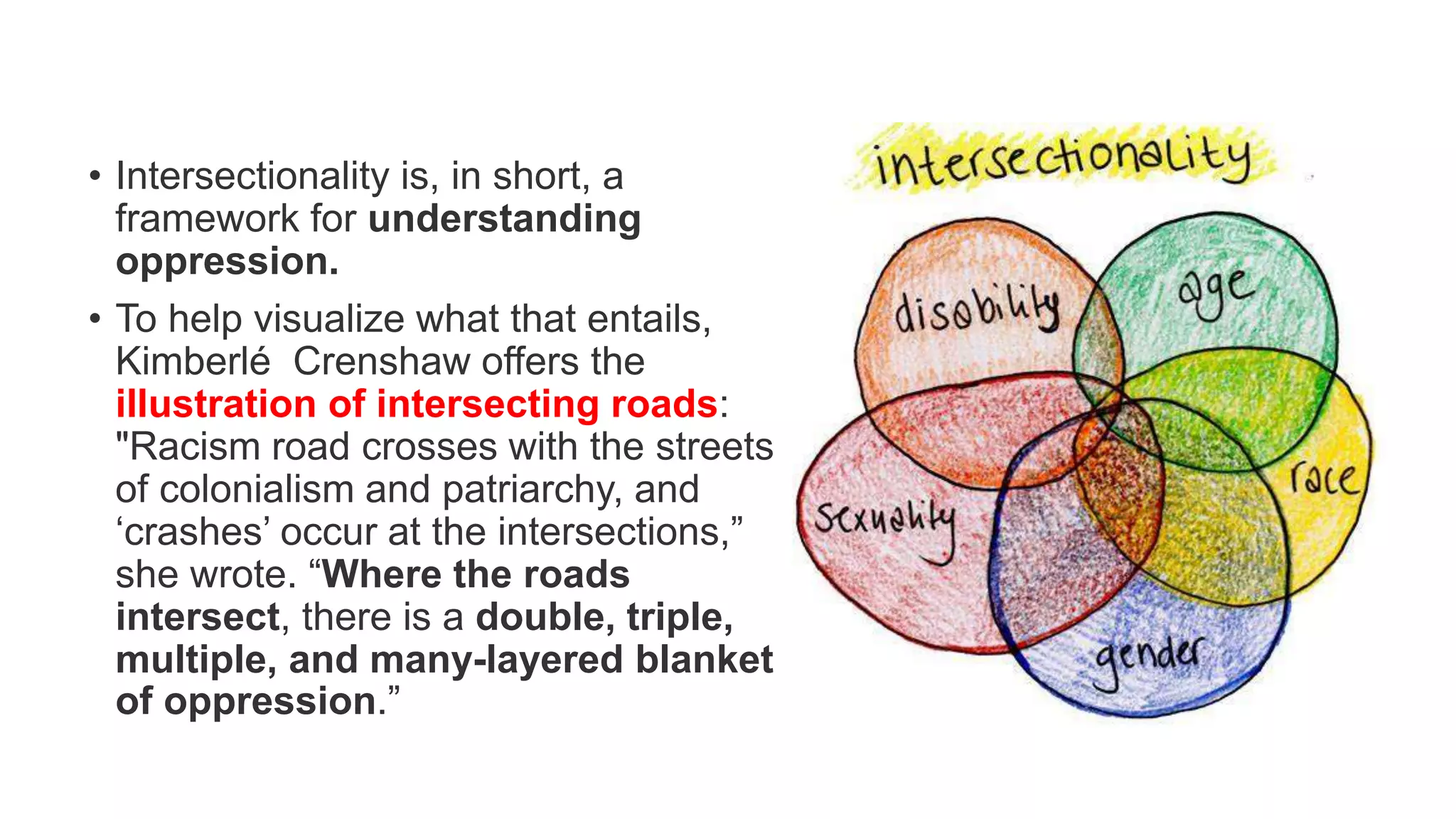 • Intersectionality is, in short, a
framework for understanding
oppression.
• To help visualize what that entails,
Kimberlé Crenshaw offers the
illustration of intersecting roads:
"Racism road crosses with the streets
of colonialism and patriarchy, and
‘crashes’ occur at the intersections,”
she wrote. “Where the roads
intersect, there is a double, triple,
multiple, and many-layered blanket
of oppression.”
 