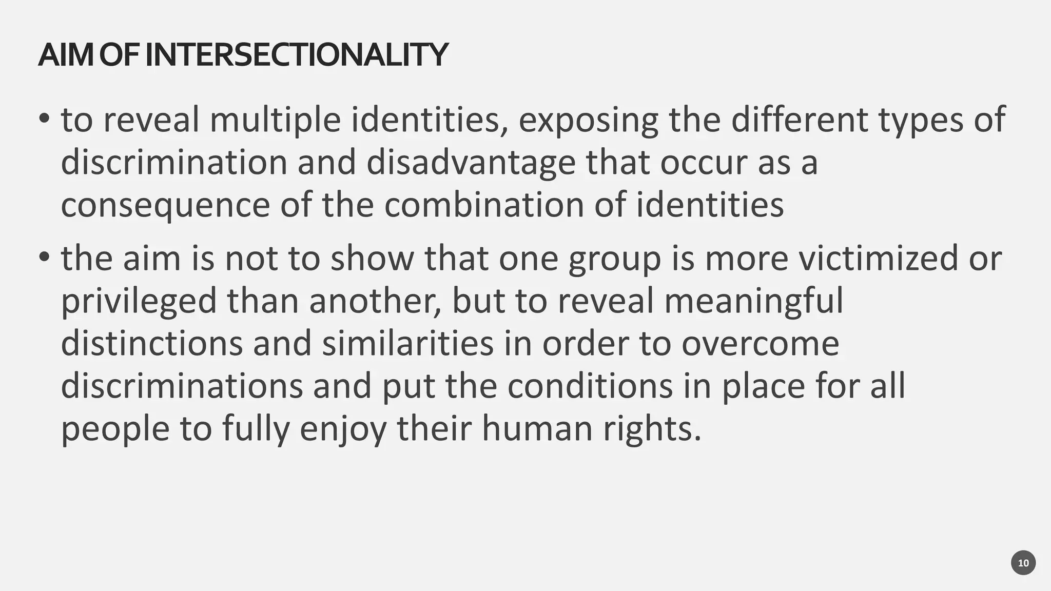 • to reveal multiple identities, exposing the different types of
discrimination and disadvantage that occur as a
consequence of the combination of identities
• the aim is not to show that one group is more victimized or
privileged than another, but to reveal meaningful
distinctions and similarities in order to overcome
discriminations and put the conditions in place for all
people to fully enjoy their human rights.
AIMOFINTERSECTIONALITY
10
 