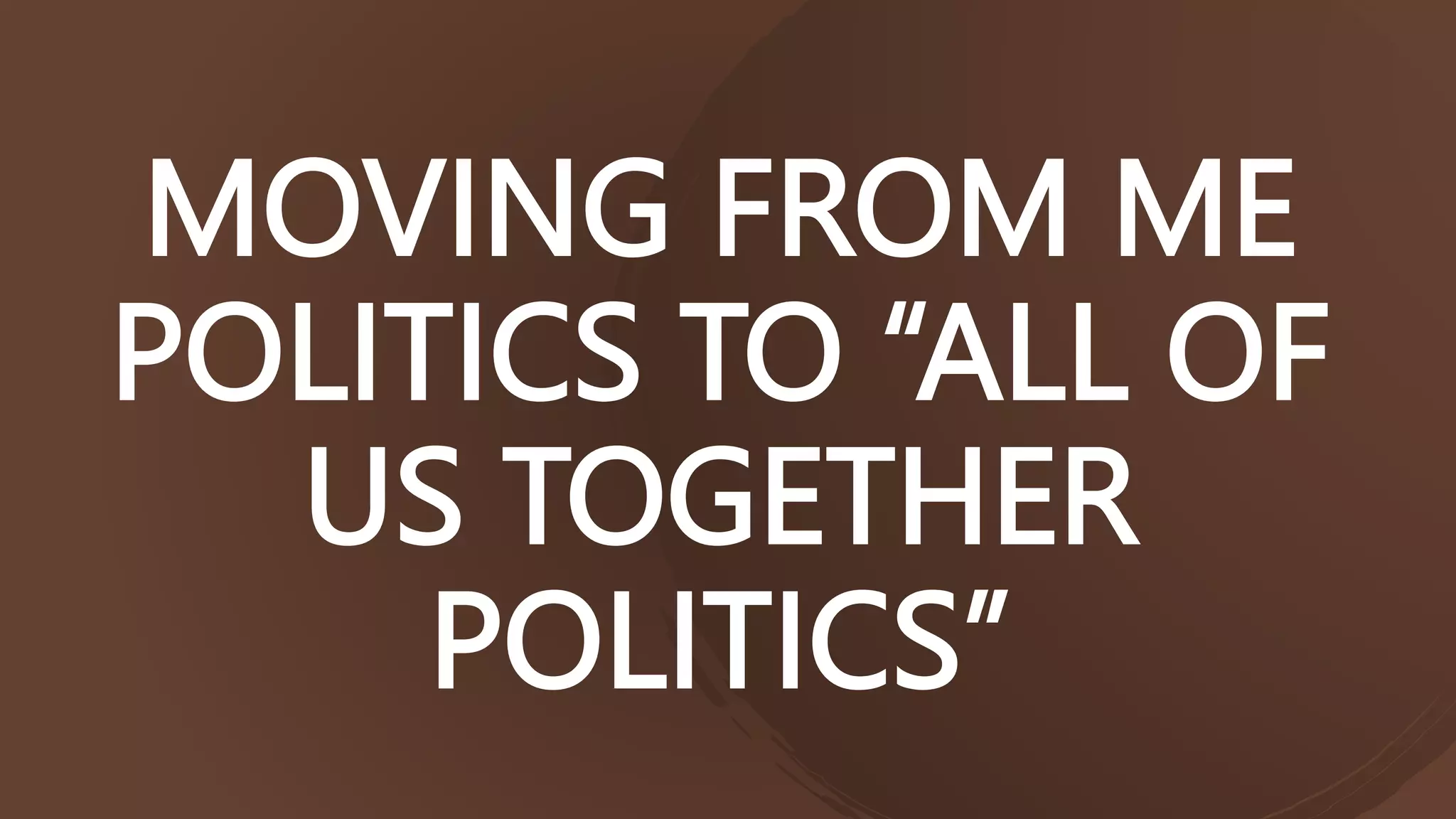 MOVING FROM ME
POLITICS TO “ALL OF
US TOGETHER
POLITICS”
 